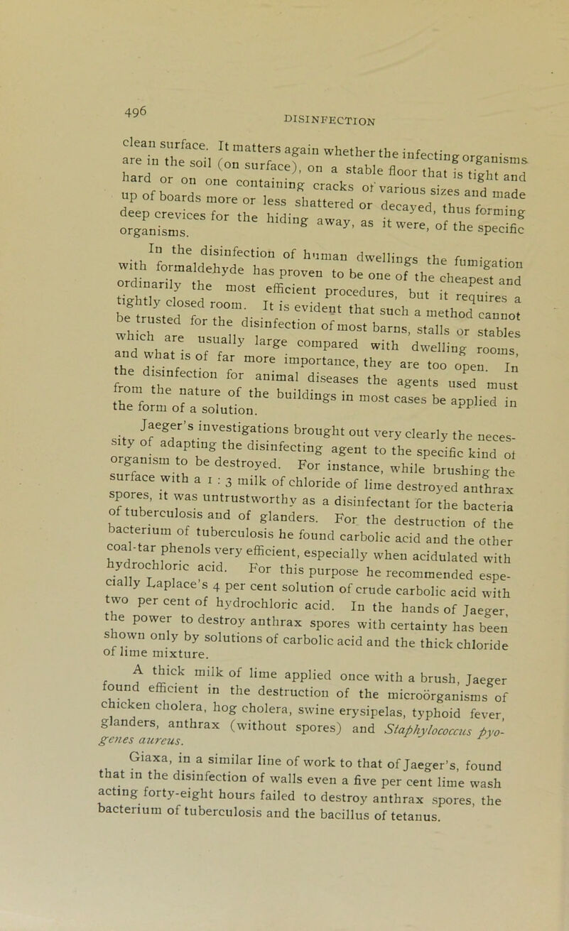 disinfection are in ,he soi, (on“Z f J hard or „„ one eontainin^eracks o va ’” *M “<• UP of boards more or iess scattered or ’^£“d :srr - “■« ->■ jsz ordmardy the most efficient proeednres, but it requires a IVSeVide5t ,h“* S“ch * -hod’cannot whir are us rat, barns' s,alls tables e usually large compared with dwelling rooms and what is of far more importance, they are too open In disinfection for animal diseases the agents used must rom the nature of the buildings in most cases be applied in the form of a solution. eu in Jaeger’s investigations brought out very clearly the neces- sity of adapting the disinfecting agent to the specific kind ot suSeeSm4h deStr0yed' For instance, while brushing the surface with a i : 3 milk of chloride of lime destroyed anthrax spores, it was untrustworthy as a disinfectant for the bacteria o ubereufosis and of glanders. For the destruction of the bacterium of tuberculosis he found carbolic acid and the other coal-tar phenols very efficient, especially when acidulated with y rochlonc acid. For this purpose he recommended espe- cially Laplace’s 4 per cent solution of crude carbolic acid with two per cent of hydrochloric acid. In the hands of Jaeger e power to destroy anthrax spores with certainty has been shown only by solutions of carbolic acid and the thick chloride ot lime mixture. A thick milk of lime applied once with a brush, Jaeger ound efficient in the destruction of the microorganisms of c icken cholera, hog cholera, swine erysipelas, typhoid fever glanders, anthrax (without spores) and Staphylococcus Pyo- genes aureus. Giaxa, in a similar line of work to that of Jaeger’s, found that in the disinfection of walls even a five per cent lime wash acting forty-eight hours failed to destroy anthrax spores, the bacterium of tuberculosis and the bacillus of tetanus.