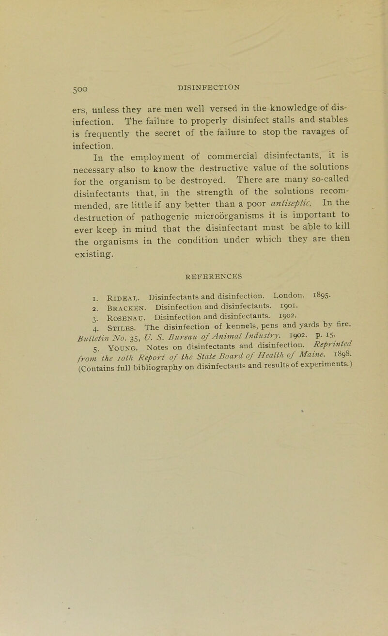 DISINFECTION ers, unless they are men well versed in the knowledge of dis- infection. The failure to properly disinfect stalls and stables is frequently the secret of the failure to stop the ravages of infection. In the employment of commercial disinfectants, it is necessary also to know the destructive value of the solutions for the organism to be destroyed. There are many so-called disinfectants that, in the strength of the solutions recom- mended, are little if any better than a poor antiseptic. In the destruction of pathogenic microorganisms it is important to ever keep in mind that the disinfectant must be able to kill the organisms in the condition under which they are then existing. REFERENCES x. Rideal. Disinfectants and disinfection. London. 1895. 2. Bracken. Disinfection and disinfectants. 1901. 3. RoSENAU. Disinfection and disinfectants. 1902. 4. Stiles. The disinfection of kennels, pens and yards by fire. Bulletin No. 35, U. S. Bureau of Animal Industry. 1902. p. 15. 5 Young. Notes on disinfectants and disinfection. Reprinted from the 10th Report of the Stale Board of Health of Maine. 1898. (Contains full bibliography on disinfectants and results of experiments.)