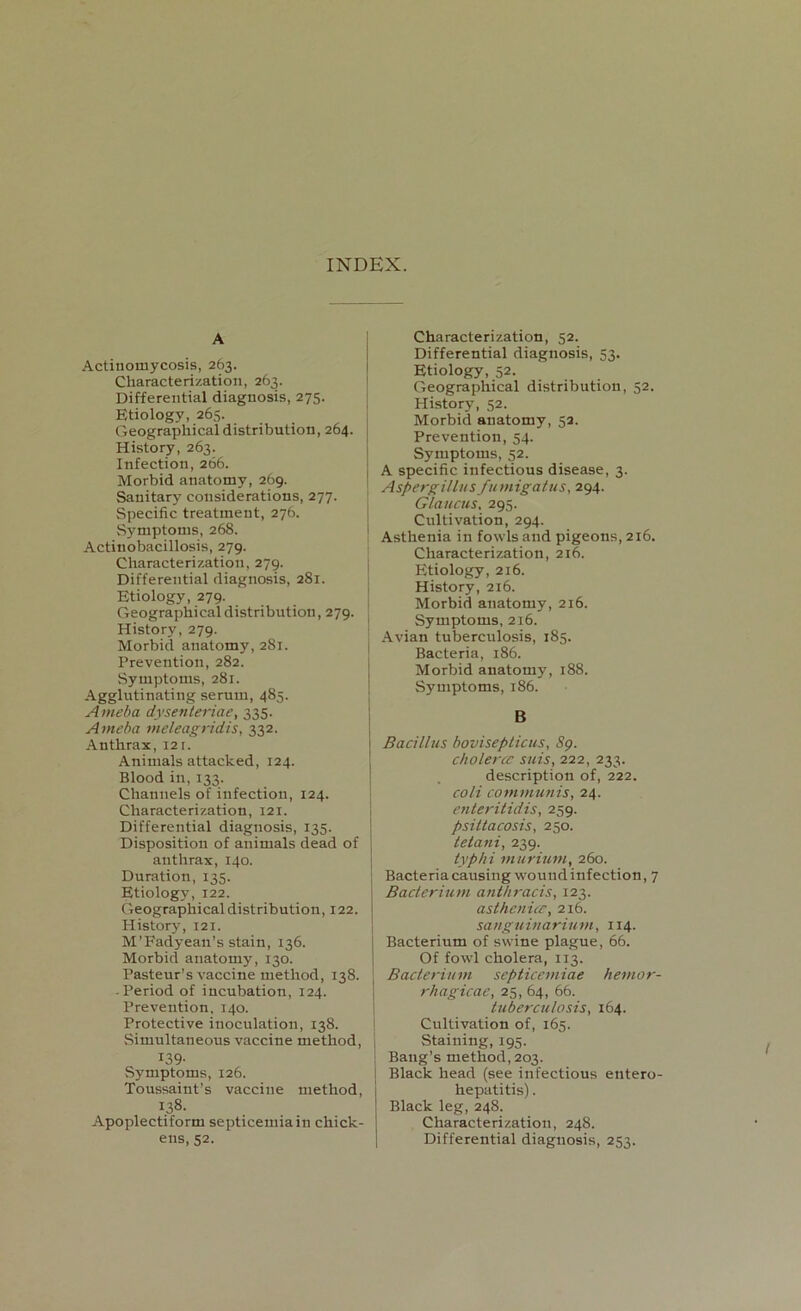 INDEX. Actinomycosis, 263. Characterization, 263. Differential diagnosis, 275. Etiology, 265. Geographical distribution, 264. History, 263. Infection, 266. Morbid anatomy, 269. Sanitary considerations, 277. Specific treatment, 276. Symptoms, 268. Actinobacillosis, 279. Characterization, 279. Differential diagnosis, 281. Etiology, 279. Geographical distribution, 279. History, 279. Morbid anatomy, 281. Prevention, 282. Symptoms, 281. Agglutinating serum, 485. Ameba dysenteriae, 335. Aineba meleagridis, 332. Anthrax, 12 r. Animals attacked, 124. Blood in, 133. Channels of infection, 124. Characterization, 121. Differential diagnosis, 135. Disposition of animals dead of anthrax, 140. Duration, 135. Etiology, 122. Geographical distribution, 122. History, 121. M’Fadyean’s stain, 136. Morbid anatomy, 130. Pasteur’s vaccine method, 138. ■ Period of incubation, 124. Prevention, 140. Protective inoculation, 138. Simultaneous vaccine method, 139- Symptoms, 126. Toussaint’s vaccine method, 138. Apoplectiform septicemia in chick- ens, 52. Characterization, 52. Differential diagnosis, 53. Etiology, 52. Geographical distribution, 52. History, 52. Morbid anatomy, 52. Prevention, 54. Symptoms, 52. A specific infectious disease, 3. Aspergillus fumigatus, 294. Glaucus, 295. Cultivation, 294. Asthenia in fowls and pigeons, 216. Characterization, 216. Etiology, 216. History, 216. Morbid anatomy, 216. Symptoms, 216. Avian tuberculosis, 185. Bacteria, 186. Morbid anatomy, 188. Symptoms, 186. B Bacillus bovisepticus, 89. cholera? suis, 222, 233. description of, 222. cold communis, 24. enteritidis, 259. psittacosis, 250. telani, 239. typhi murium, 260. i Bacteria causing wound infection, 7 Bacterium anthracis, 123. as the nice, 216. sanguinarium, 114. Bacterium of swine plague, 66. Of fowl cholera, 113. Bacterium septicemiae hemor- rhagicae, 25, 64, 66. tuberculosis, 164. Cultivation of, 165. Staining, 195. Bang’s method, 203. i Black head (see infectious entero- hepatitis). Black leg, 248. Characterization, 248. Differential diagnosis, 253.