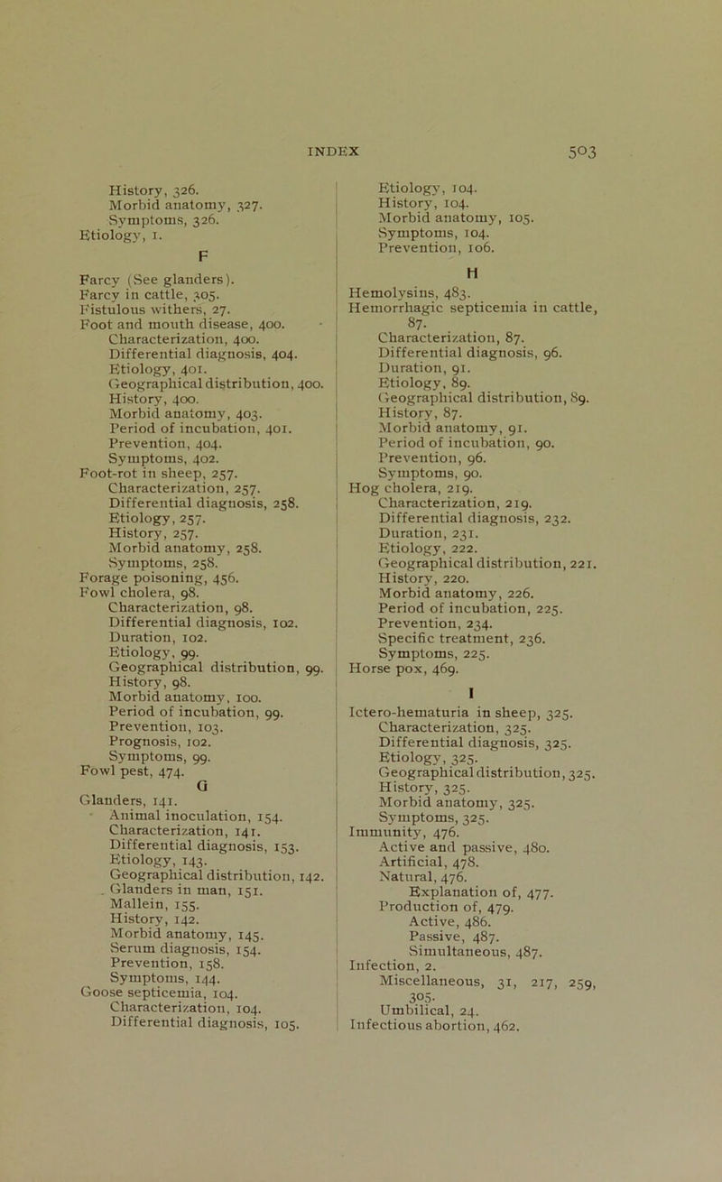 History, 326. Morbid anatomy, 327. Symptoms, 326. Etiology, 1. F Farcy (See glanders). Farcy in cattle, 305. Fistulous withers, 27. Foot and mouth disease, 400. Characterization, 400. Differential diagnosis, 404. Etiology, 401. Geographical distribution, 400. History, 400. Morbid anatomy, 403. Period of incubation, 401. Prevention, 404. Symptoms, 402. Foot-rot in sheep, 257. Characterization, 257. Differential diagnosis, 258. Etiology, 257. History, 257. Morbid anatomy, 258. Symptoms, 258. Forage poisoning, 456. Fowl cholera, 98. Characterization, 98. Differential diagnosis, 102. Duration, 102. Etiology, 99. Geographical distribution, 99. History, 98. Morbid anatomy, 100. Period of incubation, 99. Prevention, 103. Prognosis, 102. Symptoms, 99. Fowl pest, 474. G Glanders, 141. Animal inoculation, 154. Characterization, 141. Differential diagnosis, 13?. Etiology, 143. Geographical distribution, 142. . Glanders in man, 151. Mallein, 155. History, 142. Morbid anatomy, 145. Serum diagnosis, 154. Prevention, 158. Symptoms, 144. Goose septicemia, 104. Characterization, 104. Differential diagnosis, 105. Etiology, 104. History, 104. Morbid anatomy, 105. .Symptoms, 104. Prevention, 106. Hemolysins, 483. Hemorrhagic septicemia in cattle, 87- Characterization, 87. Differential diagnosis, 96. Duration, 91. Etiology, 89. Geographical distribution, 89. History, 87. Morbid anatomy, 91. Period of incubation, 90. Prevention, 96. Symptoms, 90. | Hog cholera, 219. Characterization, 219. Differential diagnosis, 232. Duration, 231. Etiology, 222. Geographical distribution, 221. History, 220. Morbid anatomy, 226. Period of incubation, 225. Prevention, 234. Specific treatment, 236. Symptoms, 225. Horse pox, 469. 1 Ictero-hematuria in sheep, 325. Characterization, 325. Differential diagnosis, 325. Etiology, 325. Geographical distribution, 325. History, 325. Morbid anatomy, 325. Symptoms, 325. Immunity, 476. Active and passive, 480. Artificial, 478. Natural, 476. Explanation of, 477. Production of, 479. Active, 486. Passive, 487. Simultaneous, 487. Infection, 2. Miscellaneous, 31, 217, 259, 305. Umbilical, 24. Infectious abortion, 462.