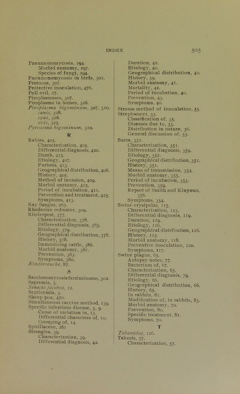 Pneumonomycosis, 294. Morbid anatomy, 297. Species of fungi, 294. Pneumonomycosis in birds, 301. Protozoa, 307. Protective inoculation, 476. Poll evil, 27. Piroplasmoses, 307. Piroplasma in horses, 326. Piroplasma bigeminum, 307, 310. canis, 328. equi, 326. ovis, 325. Pyrosorna bigeminum, 310. R Rabies, 405. Characterization, 405. Differential diagnosis, 420. Dumb, 415. Etiology, 407. Furious, 413. Geographical distribution, 406. History, 405. Method of invasion, 409. Morbid anatomy, 415. Period of incubation, 411. Prevention and treatment, 425. Symptoms, 413. Ray fungus, 265. Rhodesian redwater, 309. Rinderpest, 377. Characterization, 378. Differential diagnosis, 383. Etiology, 379. Geographical distribution, 378. History, 378. Immunizing cattle, 386. Morbid anatomy, 381. Prevention, 383. Symptoms, 380. Rinderseuche, 87. S Saccharomvcosis farciminosus, 302. Sapremia, 3. Senecio jacobea, 12. Septicemia, 3. Sheep pox, 470. Simultaneous vaccine method, 139. Specific infectious disease, 3, 9. Cause of variation in, 13. Differential characters of, 10. Grouping of, 14. Spirillaceae, 261 Strangles, 39. Characterization, 39. Differential diagnosis, 42. Duration, 42. Etiology, 40. Geographical distribution, 40. History, 39. Morbid anatomy, 41. Mortality, 42. Period of incubation, 40. Prevention, 43. Symptoms, 40. Strauss method of inoculation, 55. Streptococci, 33. Classification of, 35. Diseases due to, 33. Distribution in nature, 36. General discussion of, 33. Surra, 351. Characterization, 351. Differential diagnosis, 359. Etiology, 352. Geographical distribution, 351. History, 351. Means of transmission, 354. Morbid anatomy, 355. Period of incubation, 353. Prevention, 359. Report of Smith and Kinyoun, 356. Symptoms, 354. Swine erysipelas, 115. Characterization, 115. Differential diagnosis, 119. Duration, 119. Etiology, 116. Geographical distribution, 116. History, 115. Morbid anatomy, 118. Preventive inoculation, 120. Symptoms, 117. Swine plague, 65. Autopsy notes, 77. Bacterium of, 67. Characterization, 65. Differential diagnosis, 79. Etiology, 66. Geographical distribution, 66. History, 65. In rabbits, 81. Modification of, in rabbits, 83. Morbid anatomy, 70. Prevention, 80. Specific treatment, 81. Symptoms, 70. T Tabanidae, 126. Takosis, 57. Characterization, 57.