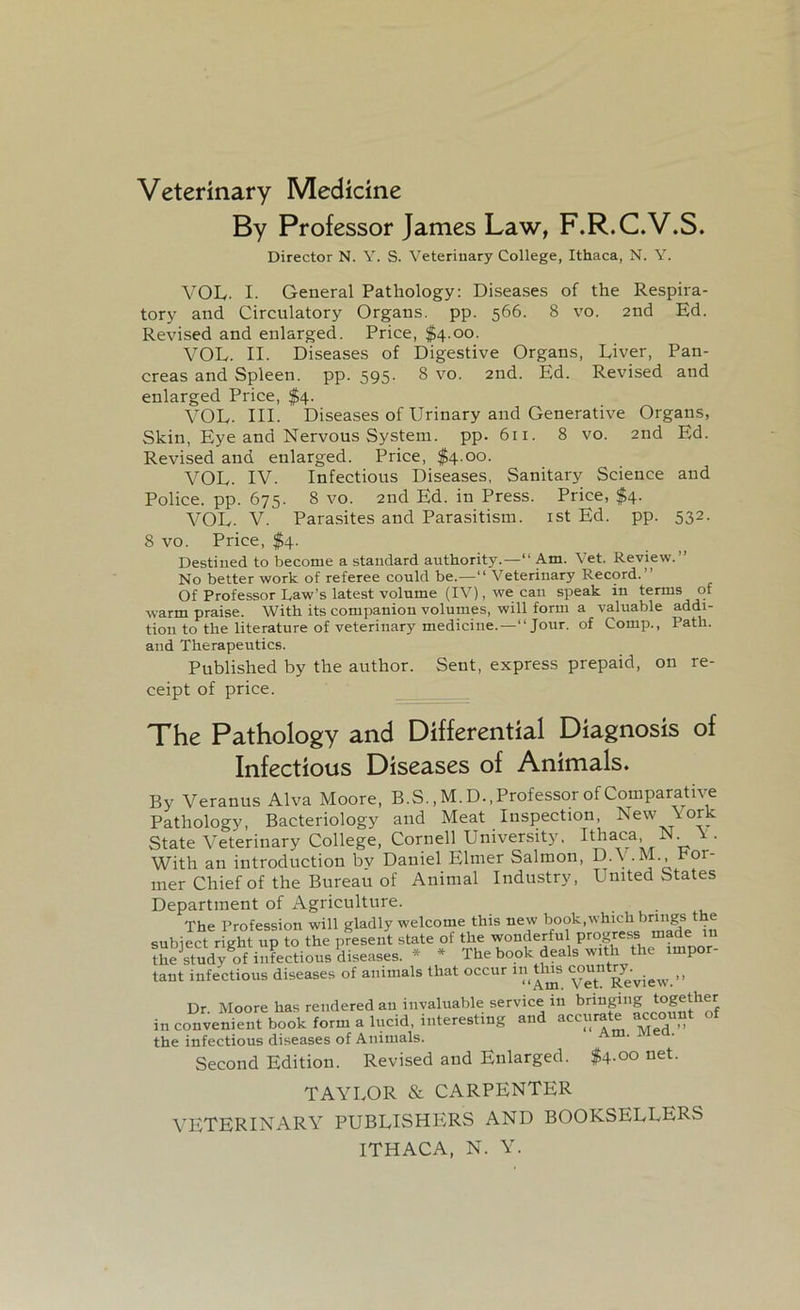 Veterinary Medicine By Professor James Law, F.R.C.V.S. Director N. Y. S. Veterinary College, Ithaca, N. Y. VOL- I. General Pathology: Diseases of the Respira- tory and Circulatory Organs, pp. 566. 8 vo. 2nd Ed. Revised and enlarged. Price, $4.00. VOL. II. Diseases of Digestive Organs, Liver, Pan- creas and Spleen, pp. 595. 8 vo. 2nd. Ed. Revised and enlarged Price, $4. VOL. HI. Diseases of Urinary and Generative Organs, Skin, Eye and Nervous System, pp. 611. 8 vo. 2nd Ed. Revised and enlarged. Price, $4.00. VOL. IV. Infectious Diseases, Sanitary Science and Police, pp. 675. 8 vo. 2nd Ed. in Press. Price, $4. VOL. V. Parasites and Parasitism. 1st Ed. pp. 532. 8 vo. Price, $4. Destined to become a standard authority.—“ Am. Vet. Review.” No better work of referee could be.—“ Veterinary Record. Of Professor Raw’s latest volume (IV), we can speak in terms of warm praise. With its companion volumes, will form a valuable addi- tion to the literature of veterinary medicine.—“ Jour, of Comp., Path, and Therapeutics. Published by the author. Sent, express prepaid, on re- ceipt of price. The Pathology and Differential Diagnosis of Infectious Diseases of Animals. By Veranus Alva Moore, B.S., M. D., Professor of Comparative Pathology, Bacteriology and Meat Inspection, New \ork State Veterinary College, Cornell University. Ithaca N. \ . With an introduction by Daniel Elmer Salmon, D.V.M., hor- nier Chief of the Bureau of Animal Industry, United States Department of Agriculture. The Profession will gladly welcome this new book,which brings the subiect right up to the present state of the wonderful progress made 111 the study of infectious diseases. * * The book deals with the impor- tant infectious diseases of animals that occur j^.’vjeW->> Dr. Moore has rendered an invaluable service 111 bringing together in convenient book form a lucid, interesting and acc«rate account the infectious diseases of Animals. Second Edition. Revised and Enlarged. $4-°° net- TAYLOR & CARPENTER VETERINARY PUBLISHERS AND BOOKSELLERS