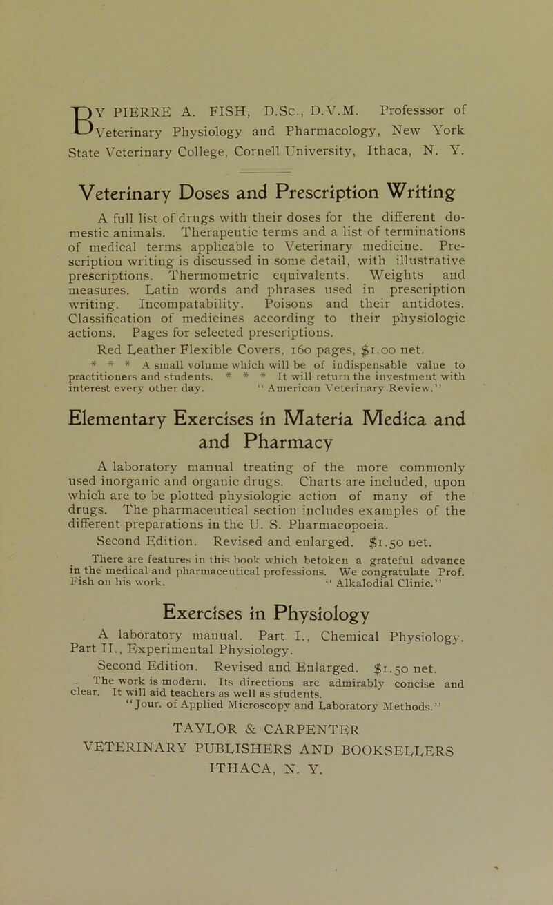 BY PIERRE A. FISH, D.Sc., D.V.M. Professsor of Veterinary Physiology and Pharmacology, New York State Veterinary College, Cornell University, Ithaca, N. Y. Veterinary Doses and Prescription Writing A full list of drugs with their doses for the different do- mestic animals. Therapeutic terms and a list of terminations of medical terms applicable to Veterinary medicine. Pre- scription writing is discussed in some detail, with illustrative prescriptions. Thermometric equivalents. Weights and measures. Latin words and phrases used in prescription writing. Incompatability. Poisons and their antidotes. Classification of medicines according to their physiologic actions. Pages for selected prescriptions. Red Leather Flexible Covers, 160 pages, $1.00 net. * * * A small volume which will be of indispensable value to practitioners and students. * * * It will return the investment with interest every other day. “ American Veterinary Review.” Elementary Exercises in Materia Medica and and Pharmacy A laboratory manual treating of the more commonly used inorganic and organic drugs. Charts are included, upon which are to be plotted physiologic action of many of the drugs. The pharmaceutical section includes examples of the different preparations in the U. S. Pharmacopoeia. Second Edition. Revised and enlarged. $1.50 net. There are features in this book which betoken a grateful advance in the' medical and pharmaceutical professions. We congratulate Prof. Fish on his work. “ Alkalodial Clinic.” Exercises In Physiology A laboratory manual. Part I., Chemical Physiology. Part II., Experimental Physiology. Second Edition. Revised and Enlarged. $1.50 net. The work is modern. Its directions are admirably concise and clear. It will aid teachers as well as students. “Jour, of Applied Microscopy and Laboratory Methods.” TAYLOR & CARPENTER VETERINARY PUBLISHERS AND BOOKSELLERS