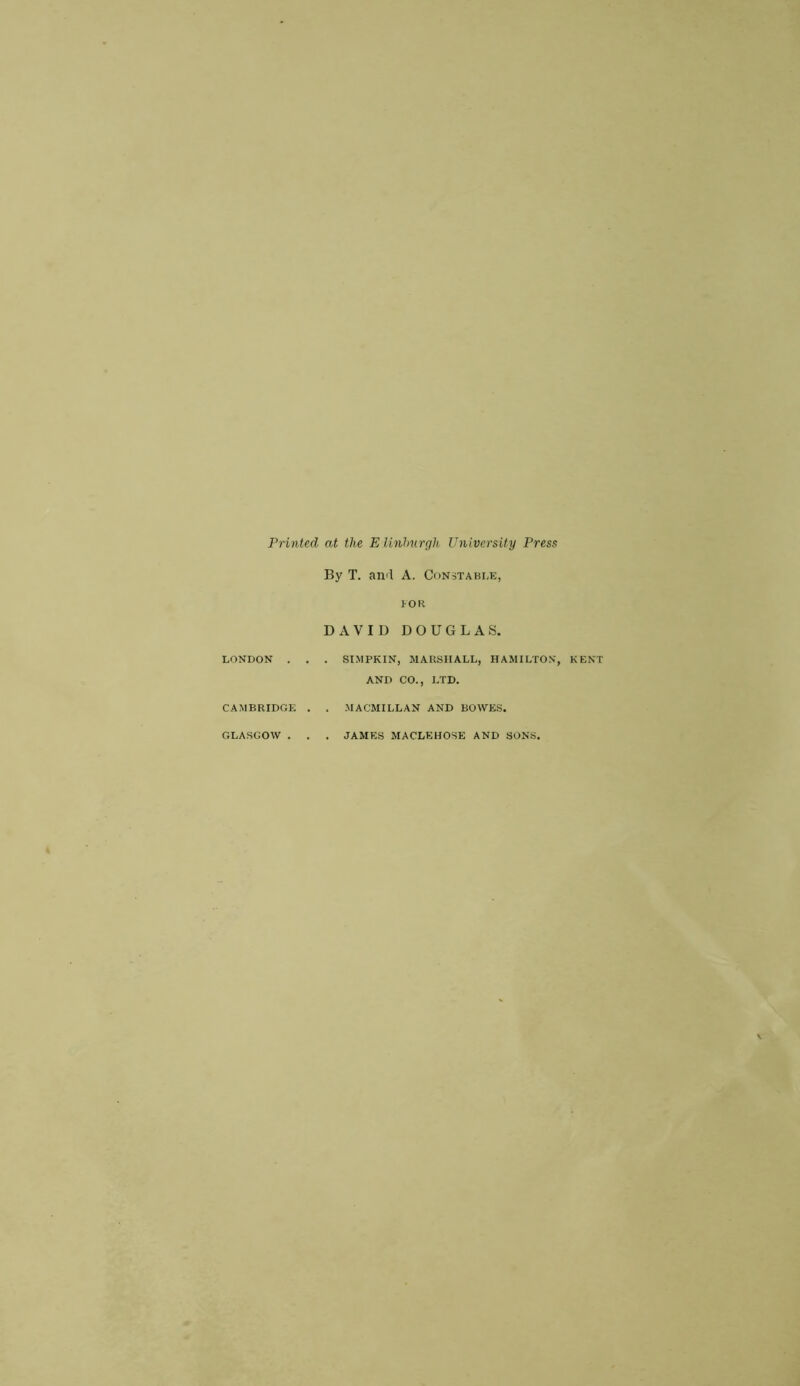 Printed at the Elinburgh University Press By T. and A. Constable, LONDON . CAMBRIDGE GLASGOW . I OR DAVID DOUGLAS. . . SIMPKIN, MARSHALL, HAMILTON, KENT AND CO., LTD. . . MACMILLAN AND BOWES. . . JAMES MACLEHOSE AND SONS.