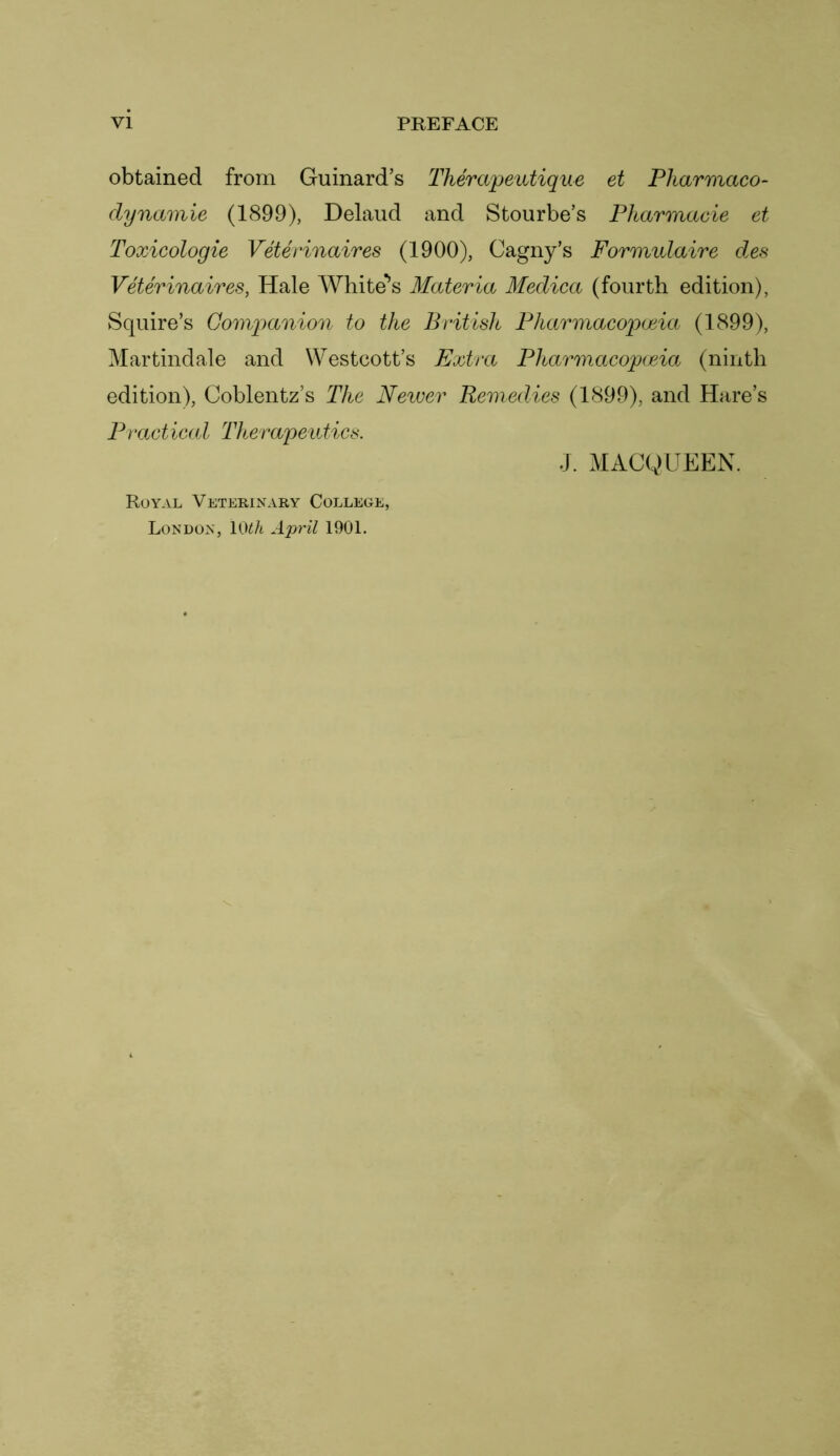 obtained from Gurnard’s Therapeutique et Pliarmaco- dynamie (1899), Delaud and Stourbe’s Pharmacie et Toxicologie Veterinaires (1900), Cagny’s Formulaire des Veterinaires, Hale Whitens Materia Medica (fourth edition), Squire’s Companion to the British Pharmacopoeia (1899), Martindale and Westcott’s Extra Pharmacopoeia (ninth edition), Coblentz’s The Newer Remedies (1899), and Hare’s Practical Therapeutics. J. MACQUEEN. Royal Veterinary College, London, 10£h April 1901.