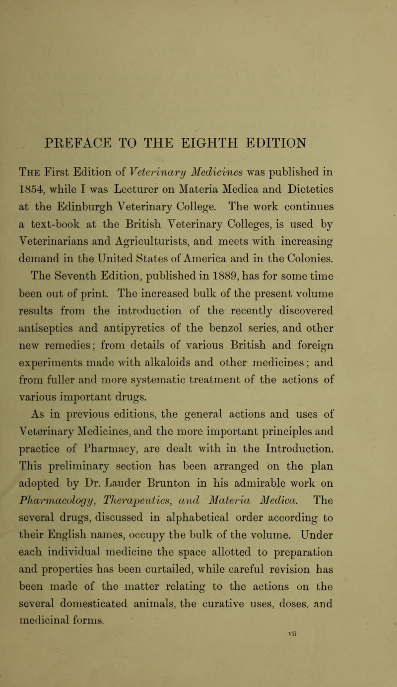 The First Edition of Veterinary Medicines was published in 1854, while I was Lecturer on Materia Medica and Dietetics at the Edinburgh Veterinary College. The work continues a text-book at the British Veterinary Colleges, is used by Veterinarians and Agriculturists, and meets with increasing demand in the United States of America and in the Colonies. The Seventh Edition, published in 1889, has for some time been out of print. The increased bulk of the present volume results from the introduction of the recently discovered antiseptics and antipyretics of the benzol series, and other new remedies; from details of various British and foreign experiments made with alkaloids and other medicines; and from fuller and more systematic treatment of the actions of various important drugs. As in previous editions, the general actions and uses of Veterinary Medicines, and the more important principles and practice of Pharmacy, are dealt with in the Introduction. This preliminary section has been arranged on the plan adopted by Dr. Lauder Brunton in his admirable work on Pharmacology, Therapeutics, and Materia Medica. The several drugs, discussed in alphabetical order according to their English names, occupy the bulk of the volume. Under each individual medicine the space allotted to preparation and properties has been curtailed, while careful revision has been made of the matter relating to the actions on the several domesticated animals, the curative uses, doses, and medicinal forms.