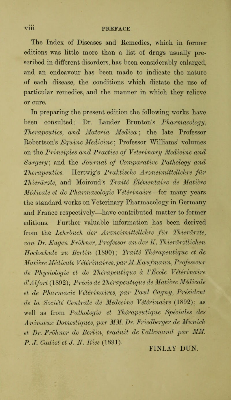 The Index of Diseases and Remedies, which in former editions was little more than a list of drugs usually pre- scribed in different disorders, has been considerably enlarged, and an endeavour has been made to indicate the nature of each disease, the conditions which dictate the use of particular remedies, and the manner in which they relieve or cure. In preparing the present edition the following works have been consulted:—Dr. Lauder Brunton’s Pharmacology, Therapeutics, and Materia Medica; the late Professor Robertson’s Equine Medicine; Professor Williams’ volumes on the Principles and Practice of Veterinary Medicine and Surgery; and the Journal of Comparative Pathology and Therapeutics. Her twig’s Praktisclie Arzneimittellehre fur Thierdrzte, and Moiroud’s Traite Elementaire de Matiere Medicate et de Pharmacologic Veterinaire—for many years the standard works on Veterinary Pharmacology in Germany and France respectively—have contributed matter to former editions. Further valuable information has been derived from the Lehrhuch der Arzneimittellehre fur Thierdrzte, von Dr. Eugen Frohner, Professor an der K. Thierdrztlichen Hochschule zu Berlin (1890); Traite Therapeutique et de Matiere Medicate Veterinaires, par M.Kaufmann, Professeur de Physiologic et de Therapeutique d VEcole Veterinaire d’Alfort (1892); Precis de Therapeutique de Matiere Medicate et de Pharmacie Veterinaires, par Paul Cagny, President de la Societe Centrale de Medecine Veterinaire (1892); as well as from Pathologic et Therapeutique Speciales des Animaux Domestiques, par MM. Dr. Friedberger de Munich et Dr. Frohner de Berlin, traduit de Vallemand par MM. P. J. Cadiot et J. N. Ries (1891). FINLAY DUN.