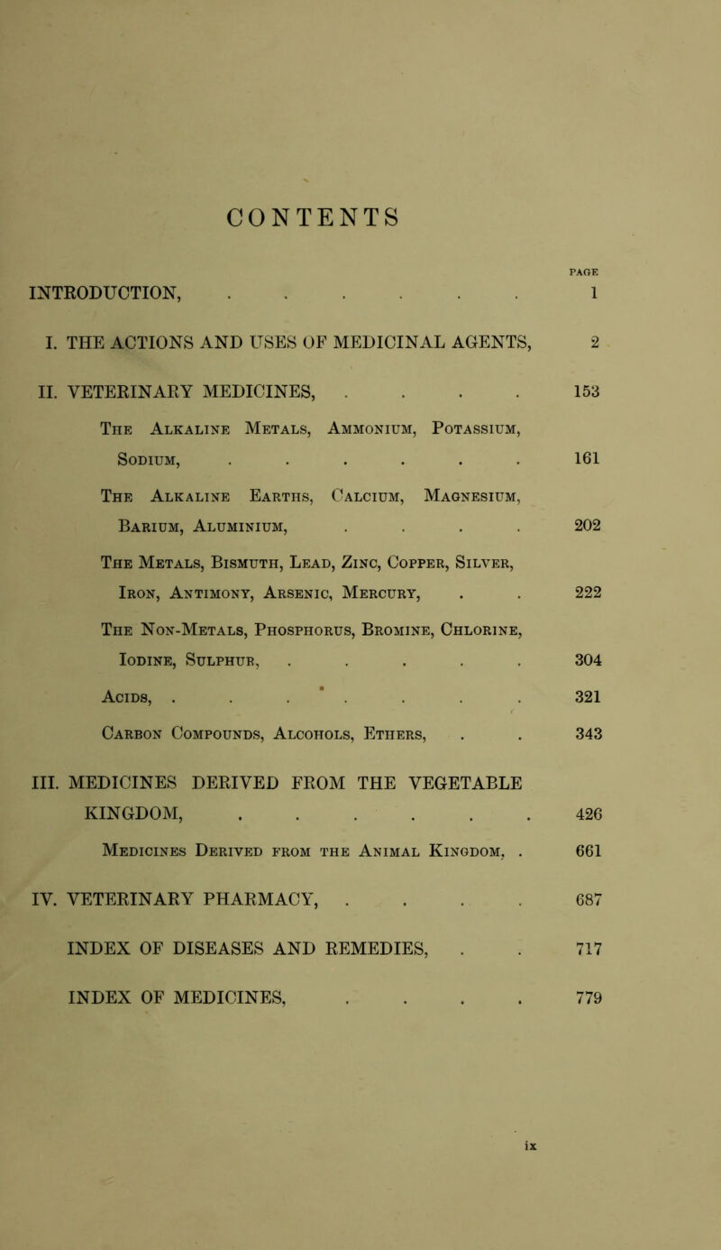 CONTENTS PAGE INTRODUCTION, 1 I. THE ACTIONS AND USES OF MEDICINAL AGENTS, 2 II. VETERINARY MEDICINES, .... 153 The Alkaline Metals, Ammonium, Potassium, Sodium, ...... 161 The Alkaline Earths, Calcium, Magnesium, Barium, Aluminium, .... 202 The Metals, Bismuth, Lead, Zinc, Copper, Silver, Iron, Antimony, Arsenic, Mercury, . . 222 The Non-Metals, Phosphorus, Bromine, Chlorine, Iodine, Sulphur, ..... 304 Acids, . . 321 Carbon Compounds, Alcohols, Ethers, . . 343 III. MEDICINES DERIVED FROM THE VEGETABLE KINGDOM, 426 Medicines Derived from the Animal Kingdom, . 661 IV. VETERINARY PHARMACY, .... 687 INDEX OF DISEASES AND REMEDIES, . . 717 INDEX OF MEDICINES, .... 779