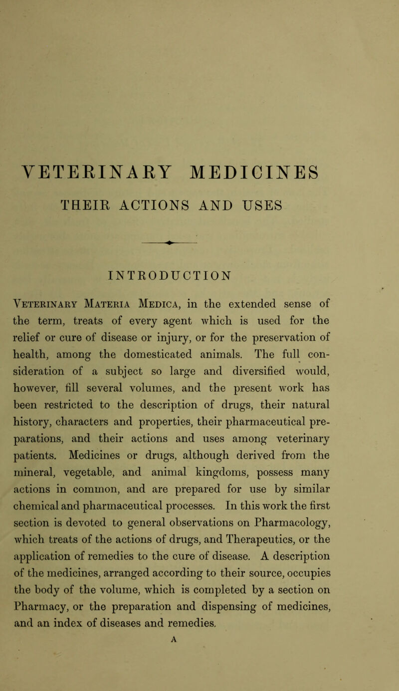 VETERINARY MEDICINES THEIR ACTIONS AND USES INTRODUCTION Veterinary Materia Medic a, in the extended sense of the term, treats of every agent which is used for the relief or cure of disease or injury, or for the preservation of health, among the domesticated animals. The full con- sideration of a subject so large and diversified would, however, fill several volumes, and the present work has been restricted to the description of drugs, their natural history, characters and properties, their pharmaceutical pre- parations, and their actions and uses among veterinary patients. Medicines or drugs, although derived from the mineral, vegetable, and animal kingdoms, possess many actions in common, and are prepared for use by similar chemical and pharmaceutical processes. In this work the first section is devoted to general observations on Pharmacology, which treats of the actions of drugs, and Therapeutics, or the application of remedies to the cure of disease. A description of the medicines, arranged according to their source, occupies the body of the volume, which is completed by a section on Pharmacy, or the preparation and dispensing of medicines, and an index of diseases and remedies. A