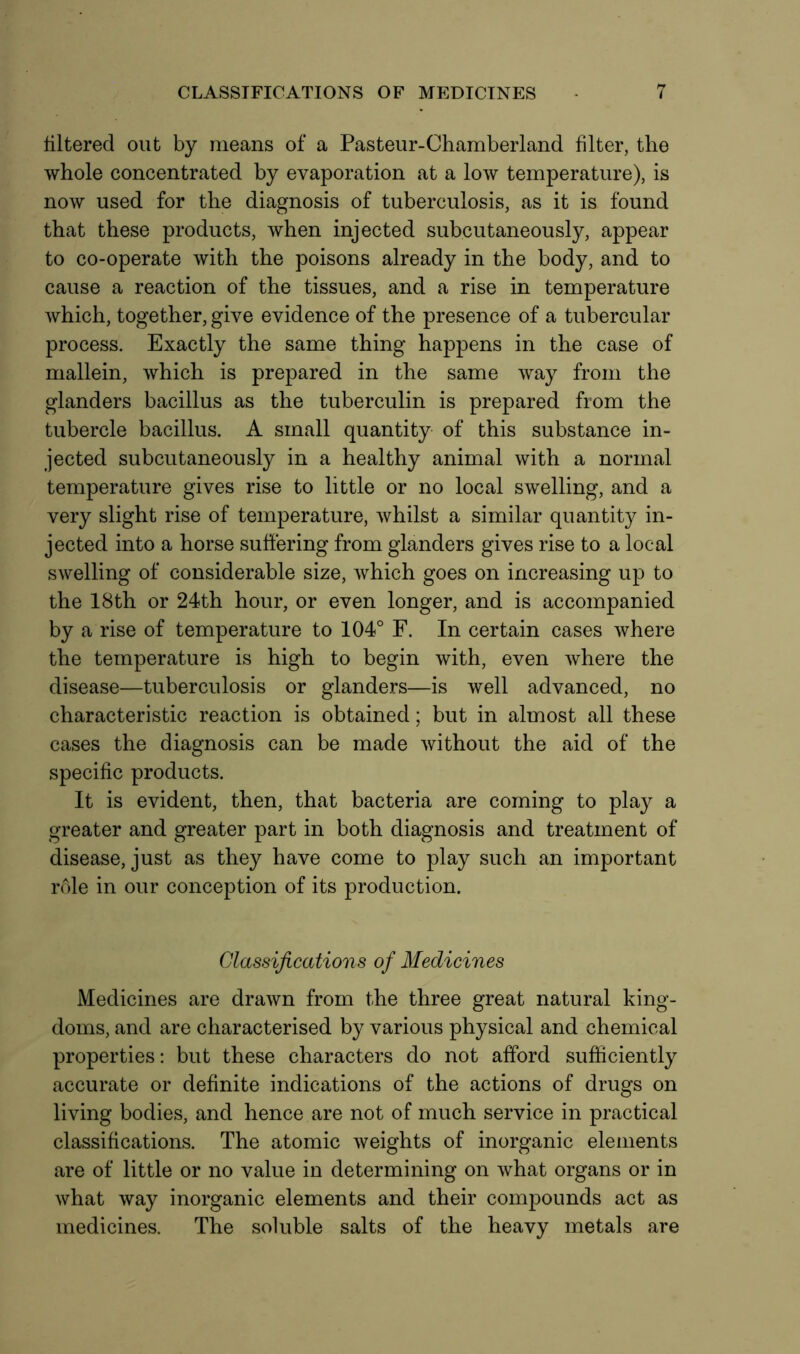 filtered out by means of a Pasteur-Chamberland filter, the whole concentrated by evaporation at a low temperature), is now used for the diagnosis of tuberculosis, as it is found that these products, when injected subcutaneously, appear to co-operate with the poisons already in the body, and to cause a reaction of the tissues, and a rise in temperature which, together, give evidence of the presence of a tubercular process. Exactly the same thing happens in the case of mallein, which is prepared in the same way from the glanders bacillus as the tuberculin is prepared from the tubercle bacillus. A small quantity of this substance in- jected subcutaneously in a healthy animal with a normal temperature gives rise to little or no local swelling, and a very slight rise of temperature, whilst a similar quantity in- jected into a horse suffering from glanders gives rise to a local swelling of considerable size, which goes on increasing up to the 18th or 24th hour, or even longer, and is accompanied by a rise of temperature to 104° F. In certain cases where the temperature is high to begin with, even where the disease—tuberculosis or glanders—is well advanced, no characteristic reaction is obtained; but in almost all these cases the diagnosis can be made without the aid of the specific products. It is evident, then, that bacteria are coming to play a greater and greater part in both diagnosis and treatment of disease, just as they have come to play such an important role in our conception of its production. Classifications of Medicines Medicines are drawn from the three great natural king- doms, and are characterised by various physical and chemical properties: but these characters do not afford sufficiently accurate or definite indications of the actions of drugs on living bodies, and hence are not of much service in practical classifications. The atomic weights of inorganic elements are of little or no value in determining on what organs or in what way inorganic elements and their compounds act as medicines. The soluble salts of the heavy metals are
