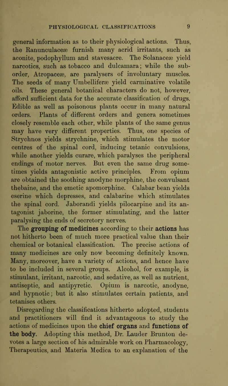 general information as to their physiological actions. Thus, the Ranunculacese furnish many acrid irritants, such as aconite, podophyllum and stavesacre. The Solanacese yield narcotics, such as tobacco and dulcamara; while the sub- order, Atropacese, are paralysers of involuntary muscles. The seeds of many Umbelliferse yield carminative volatile oils. These general botanical characters do not, however, afford sufficient data for the accurate classification of drugs. Edible as well as poisonous plants occur in many natural orders. Plants of different orders and genera sometimes closely resemble each other, while plants of the same genus may have very different properties. Thus, one species of Strychnos yields strychnine, which stimulates the motor centres of the spinal cord, inducing tetanic convulsions, while another yields curare, which paralyses the peripheral endings of motor nerves. But even the same drug some- times yields antagonistic active principles. From opium are obtained the soothing anodyne morphine, the convulsant thebaine, and the emetic apomorphine. Calabar bean yields eserine which depresses, and calabarine which stimulates the spinal cord. Jaborandi yields pilocarpine and its an- tagonist jaborine, the former stimulating, and the latter paralysing the ends of secretory nerves. The grouping of medicines according to their actions has not hitherto been of much more practical value than their chemical or botanical classification. The precise actions of many medicines are only now becoming definitely known. Many, moreover, have a variety of actions, and hence have to be included in several groups. Alcohol, for example, is stimulant, irritant, narcotic, and sedative, as well as nutrient, antiseptic, and antipyretic. Opium is narcotic, anodyne, and hypnotic; but it also stimulates certain patients, and tetanises others. Disregarding the classifications hitherto adopted, students and practitioners will find it advantageous to study the actions of medicines upon the chief organs and functions of the body. Adopting this method, Dr. Lauder Brunton de- votes a large section of his admirable work on Pharmacology, Therapeutics, and Materia Medica to an explanation of the