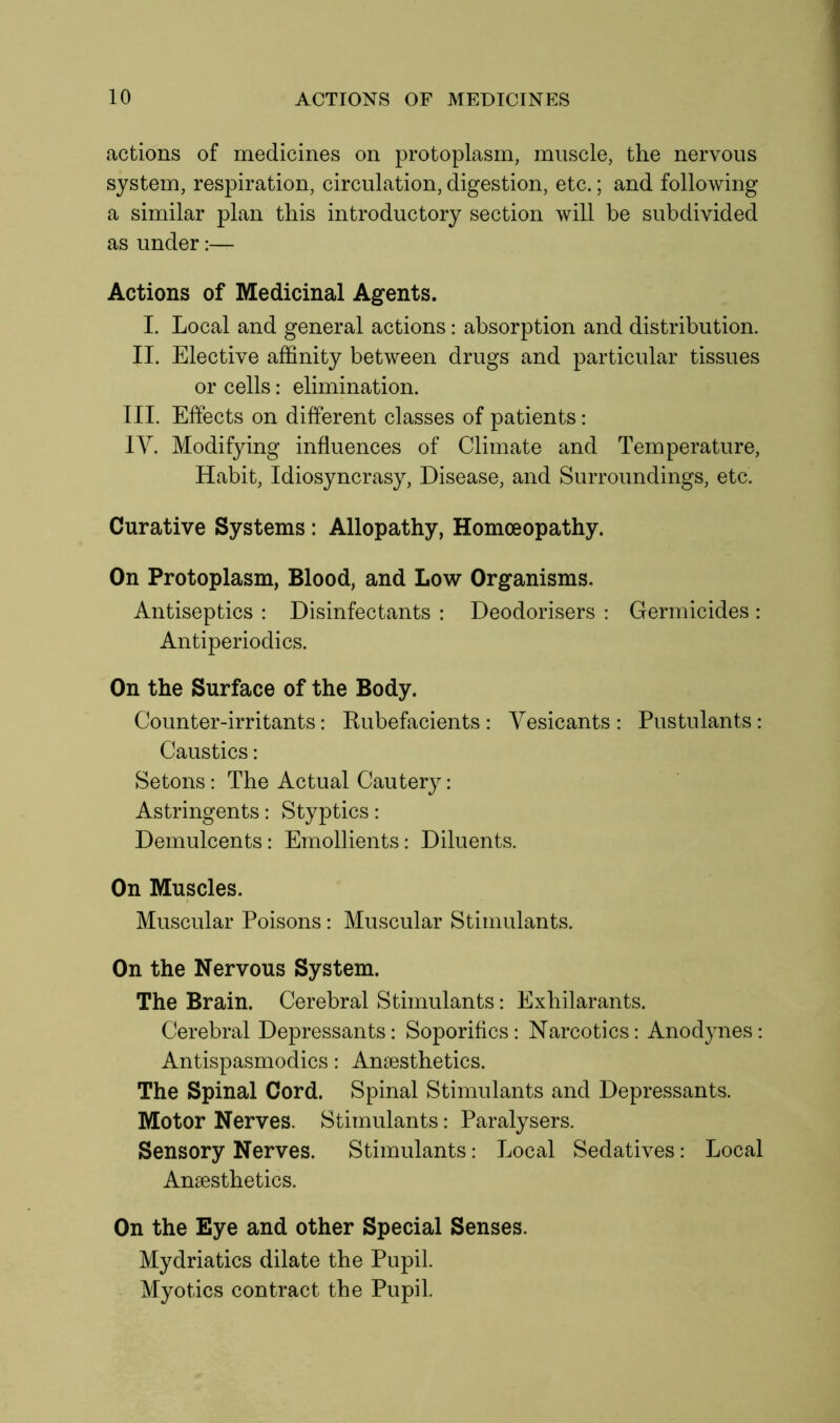 actions of medicines on protoplasm, muscle, the nervous system, respiration, circulation, digestion, etc.; and following a similar plan this introductory section will be subdivided as under:— Actions of Medicinal Agents. I. Local and general actions: absorption and distribution. II. Elective affinity between drugs and particular tissues or cells: elimination. III. Effects on different classes of patients: IV. Modifying influences of Climate and Temperature, Habit, Idiosyncrasy, Disease, and Surroundings, etc. Curative Systems : Allopathy, Homoeopathy. On Protoplasm, Blood, and Low Organisms. Antiseptics : Disinfectants : Deodorisers : Germicides : Antiperiodics. On the Surface of the Body. Counter-irritants: Rubefacients: Vesicants: Pustulants: Caustics: Setons: The Actual Cautery: Astringents: Styptics: Demulcents: Emollients: Diluents. On Muscles. Muscular Poisons: Muscular Stimulants. On the Nervous System. The Brain. Cerebral Stimulants: Exhilarants. Cerebral Depressants: Soporifics: Narcotics: Anodynes: Antispasmodics: Anaesthetics. The Spinal Cord. Spinal Stimulants and Depressants. Motor Nerves. Stimulants: Paralysers. Sensory Nerves. Stimulants: Local Sedatives: Local Anaesthetics. On the Eye and other Special Senses. Mydriatics dilate the Pupil. Myotics contract the Pupil.