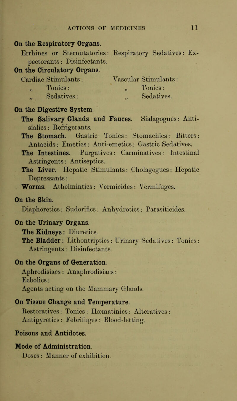 On the Respiratory Organs. Errhines or Sternutatories: Respiratory Sedatives: Ex- pectorants : Disinfectants. On the Circulatory Organs. On the Digestive System. The Salivary Glands and Fauces. Sialagogues: Anti- sialics: Refrigerants. The Stomach. Gastric Tonics: Stomachics: Bitters: Antacids: Emetics: Anti-emetics: Gastric Sedatives. The Intestines. Purgatives: Carminatives: Intestinal Astringents: Antiseptics. The Liver. Hepatic Stimulants: Cholagogues: Hepatic Depressants: Worms. Athelmintics: Vermicides: Vermifuges. On the Skin. Diaphoretics: Sudorifics: Anhydrotics: Parasiticides. On the Urinary Organs. The Kidneys: Diuretics. The Bladder: Lithontriptics: Urinary Sedatives: Tonics: Astringents: Disinfectants. On the Organs of Generation. Aphrodisiacs: Anaphrodisiacs: Ecbolics: Agents acting on the Mammar}^ Glands. On Tissue Change and Temperature. Restoratives: Tonics: Hsematinics: Alteratives: Antipyretics : Febrifuges: Blood-letting. Poisons and Antidotes. Mode of Administration. Doses: Manner of exhibition. Cardiac Stimulants: Vascular Stimulants: Tonics: Sedatives: Tonics: Sedatives.