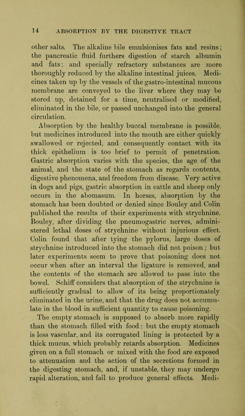 other salts. The alkaline bile emulsionises fats and resins; the pancreatic fluid furthers digestion of starch albumin and fats; and specially refractory substances are more thoroughly reduced by the alkaline intestinal juices. Medi- cines taken up by the vessels of the gastro-intestinal mucous membrane are conveyed to the liver where they may be stored up, detained for a time, neutralised or modified, eliminated in the bile, or passed unchanged into the general circulation. Absorption by the healthy buccal membrane is possible, but medicines introduced into the mouth are either quickly swallowed or rejected, and consequently contact with its thick epithelium is too brief to permit of penetration. Gastric absorption varies with the species, the age of the animal, and the state of the stomach as regards contents, digestive phenomena, and freedom from disease. Very active in dogs and pigs, gastric absorption in cattle and sheep only occurs in the abomasum. In horses, absorption by the stomach has been doubted or denied since Eouley and Colin published the results of their experiments with strychnine. Bouley, after dividing the pneumogastric nerves, admini- stered lethal doses of strychnine without injurious effect. Colin found that after tying the pylorus, large doses of strychnine introduced into the stomach did not poison ; but later experiments seem to prove that poisoning does not occur when after an interval the ligature is removed, and the contents of the stomach are allowed to pass into the bowel. Schiff considers that absorption of the strychnine is sufficiently gradual to allow of its being proportionately eliminated in the urine, and that the drug does not accumu- late in the blood in sufficient quantity to cause poisoning. The empty stomach is supposed to absorb more rapidly than the stomach filled with food : but the empty stomach is less vascular, and its corrugated lining is protected by a thick mucus, which probably retards absorption. Medicines given on a full stomach or mixed with the food are exposed to attenuation and the action of the secretions formed in the digesting stomach, and, if unstable, they may undergo rapid alteration, and fail to produce general effects. Medi-