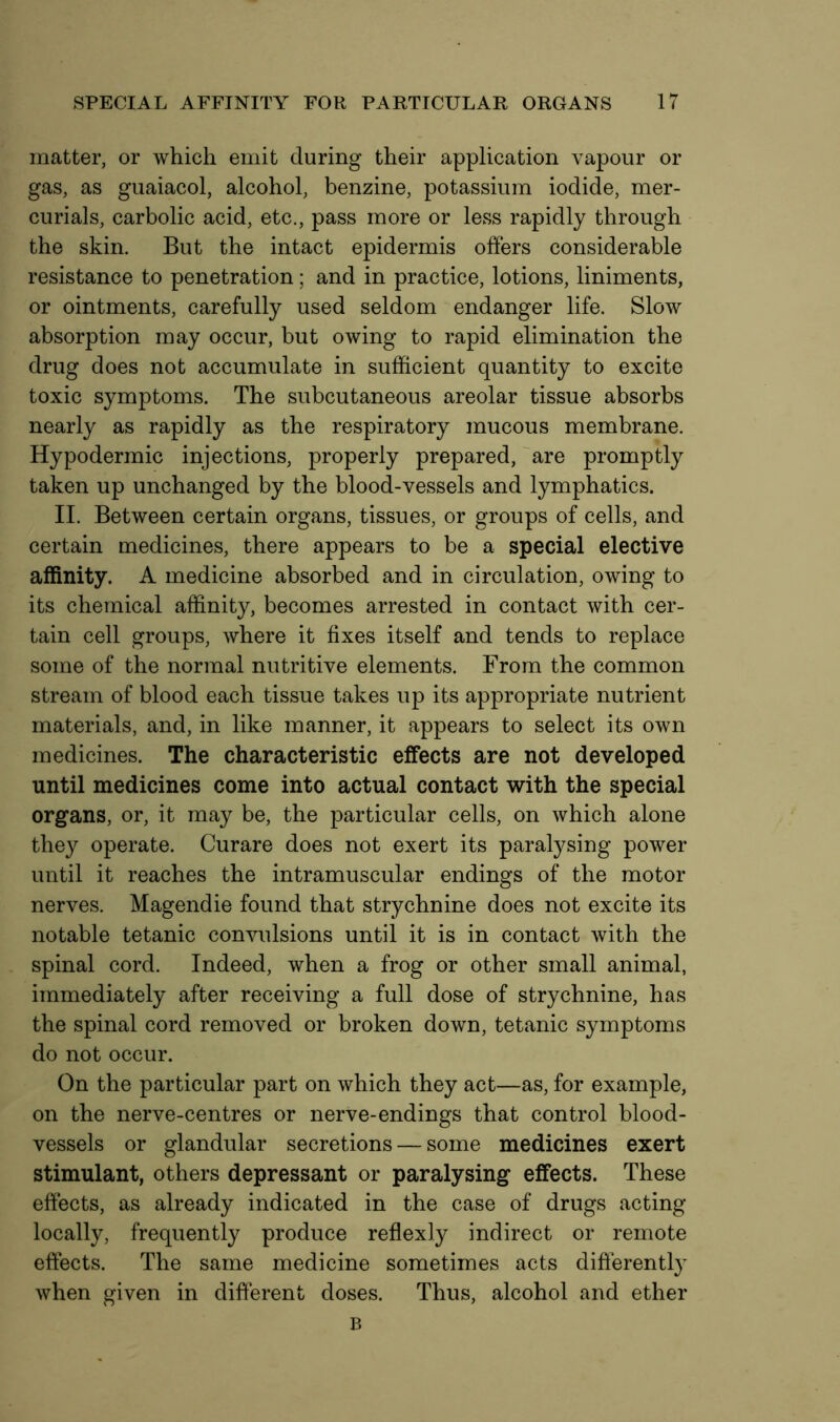 matter, or which emit during their application vapour or gas, as guaiacol, alcohol, benzine, potassium iodide, mer- curials, carbolic acid, etc., pass more or less rapidly through the skin. But the intact epidermis offers considerable resistance to penetration; and in practice, lotions, liniments, or ointments, carefully used seldom endanger life. Slow absorption may occur, but owing to rapid elimination the drug does not accumulate in sufficient quantity to excite toxic symptoms. The subcutaneous areolar tissue absorbs nearly as rapidly as the respiratory mucous membrane. Hypodermic injections, properly prepared, are promptly taken up unchanged by the blood-vessels and lymphatics. II. Between certain organs, tissues, or groups of cells, and certain medicines, there appears to be a special elective affinity. A medicine absorbed and in circulation, owing to its chemical affinity, becomes arrested in contact with cer- tain cell groups, where it fixes itself and tends to replace some of the normal nutritive elements. From the common stream of blood each tissue takes up its appropriate nutrient materials, and, in like manner, it appears to select its own medicines. The characteristic effects are not developed until medicines come into actual contact with the special organs, or, it may be, the particular cells, on which alone they operate. Curare does not exert its paralysing power until it reaches the intramuscular endings of the motor nerves. Magendie found that strychnine does not excite its notable tetanic convulsions until it is in contact with the spinal cord. Indeed, when a frog or other small animal, immediately after receiving a full dose of strychnine, has the spinal cord removed or broken down, tetanic symptoms do not occur. On the particular part on which they act—as, for example, on the nerve-centres or nerve-endings that control blood- vessels or glandular secretions — some medicines exert stimulant, others depressant or paralysing effects. These effects, as already indicated in the case of drugs acting locally, frequently produce reflexly indirect or remote effects. The same medicine sometimes acts differently when given in different doses. Thus, alcohol and ether B