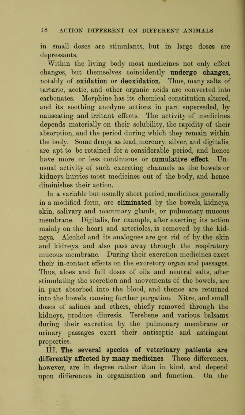 in small doses are stimulants, but in large doses are depressants. Within the living body most medicines not only effect changes, but themselves coincidently undergo changes, notably of oxidation or deoxidation. Thus, many salts of tartaric, acetic, and other organic acids are converted into carbonates. Morphine has its chemical constitution altered, and its soothing anodyne actions in part superseded, by nauseating and irritant effects. The activity of medicines depends materially on their solubility, the rapidity of their absorption, and the period during which they remain within the body. Some drugs, as lead, mercury, silver, and digitalis, are apt to be retained for a considerable period, and hence have more or less continuous or cumulative effect. Un- usual activity of such excreting channels as the bowels or kidneys hurries most medicines out of the body, and hence diminishes their action. In a variable but usually short period, medicines, generally in a modified form, are eliminated by the bowels, kidneys, skin, salivary and mammary glands, or pulmonary mucous membrane. Digitalis, for example, after exerting its action mainly on the heart and arterioles, is removed by the kid- neys. Alcohol and its analogues are got rid of by the skin and kidneys, and also pass away through the respiratory mucous membrane. During their excretion medicines exert their in-contact effects on the excretory organ and passages. Thus, aloes and full doses of oils and neutral salts, after stimulating the secretion and movements of the bowels, are in part absorbed into the blood, and thence are returned into the bowels, causing further purgation. Nitre, and small doses of salines and ethers, chiefly removed through the kidneys, produce diuresis. Terebene and various balsams during their excretion by the pulmonary membrane or urinary passages exert their antiseptic and astringent properties. III. The several species of veterinary patients are differently affected by many medicines. These differences, however, are in degree rather than in kind, and depend upon differences in organisation and function. On the