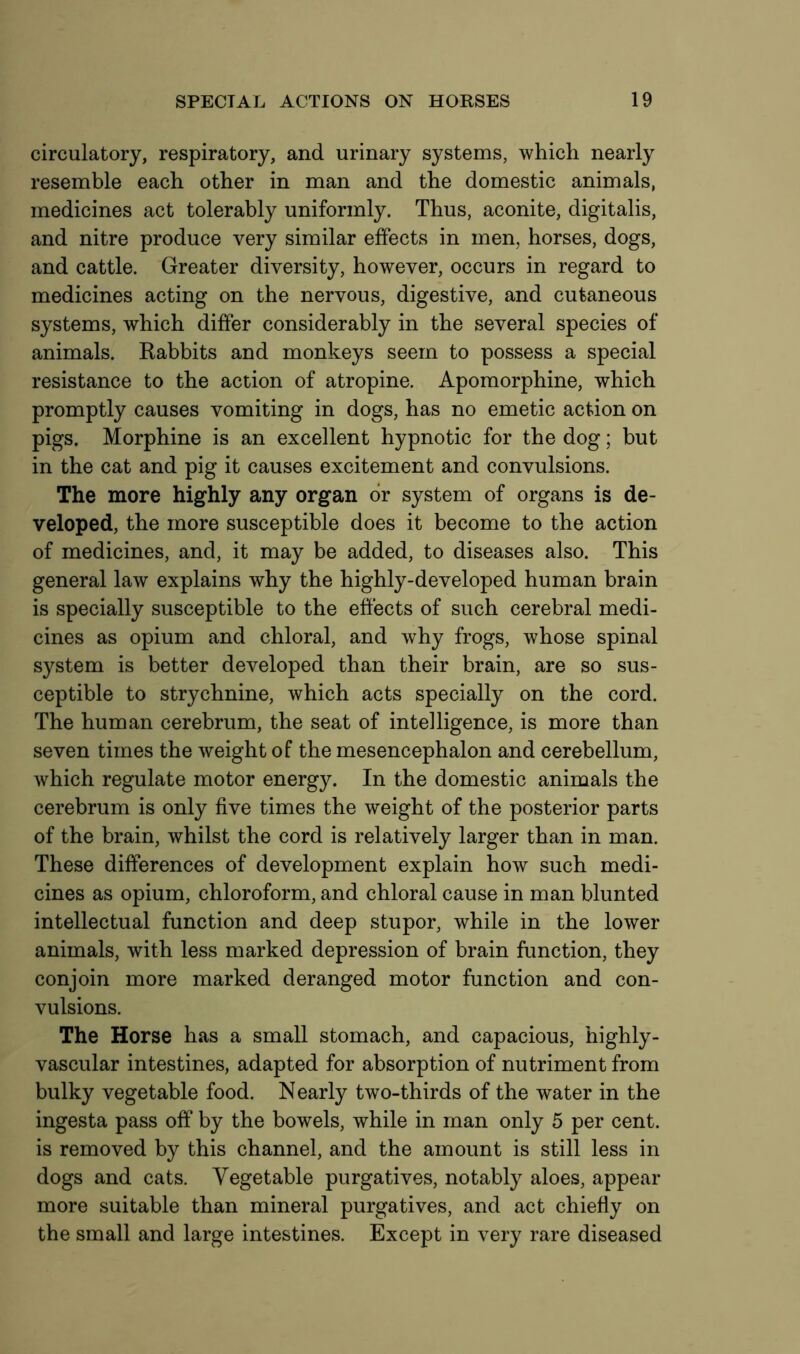 circulatory, respiratory, and urinary systems, which nearly resemble each other in man and the domestic animals, medicines act tolerably uniformly. Thus, aconite, digitalis, and nitre produce very similar effects in men, horses, dogs, and cattle. Greater diversity, however, occurs in regard to medicines acting on the nervous, digestive, and cutaneous systems, which differ considerably in the several species of animals. Rabbits and monkeys seem to possess a special resistance to the action of atropine. Apomorphine, which promptly causes vomiting in dogs, has no emetic action on pigs. Morphine is an excellent hypnotic for the dog; but in the cat and pig it causes excitement and convulsions. The more highly any organ or system of organs is de- veloped, the more susceptible does it become to the action of medicines, and, it may be added, to diseases also. This general law explains why the highly-developed human brain is specially susceptible to the effects of such cerebral medi- cines as opium and chloral, and why frogs, whose spinal system is better developed than their brain, are so sus- ceptible to strychnine, which acts specially on the cord. The human cerebrum, the seat of intelligence, is more than seven times the weight of the mesencephalon and cerebellum, which regulate motor energy. In the domestic animals the cerebrum is only five times the weight of the posterior parts of the brain, whilst the cord is relatively larger than in man. These differences of development explain how such medi- cines as opium, chloroform, and chloral cause in man blunted intellectual function and deep stupor, while in the lower animals, with less marked depression of brain function, they conjoin more marked deranged motor function and con- vulsions. The Horse has a small stomach, and capacious, highly- vascular intestines, adapted for absorption of nutriment from bulky vegetable food. Nearly two-thirds of the water in the ingesta pass off by the bowels, while in man only 5 per cent, is removed by this channel, and the amount is still less in dogs and cats. Vegetable purgatives, notably aloes, appear more suitable than mineral purgatives, and act chiefly on the small and large intestines. Except in very rare diseased