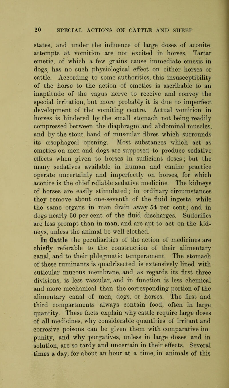 states, and under the influence of large doses of aconite, attempts at vomition are not excited in horses. Tartar emetic, of which a few grains cause immediate emesis in dogs, has no such physiological effect on either horses or cattle. According to some authorities, this insusceptibility of the horse to the action of emetics is ascribable to an inaptitude of the vagus nerve to receive and convey the special irritation, but more probably it is due to imperfect development of the vomiting centre. Actual vomition in horses is hindered by the small stomach not being readily compressed between the diaphragm and abdominal muscles, and by the stout band of muscular fibres which surrounds its oesophageal opening. Most substances which act as emetics on men and dogs are supposed to produce sedative effects when given to horses in sufficient doses; but the many sedatives available in human and canine practice operate uncertainly and imperfectly on horses, for which aconite is the chief reliable sedative medicine. The kidneys of horses are easily stimulated; in ordinary circumstances they remove about one-seventh of the fluid ingesta, while the same organs in man drain away 54 per cenfy and in dogs nearly 50 per cent, of the fluid discharges. Sudorifics are less prompt than in man, and are apt to act on the kid- neys, unless the animal be well clothed. In Cattle the peculiarities of the action of medicines are chiefly referable to the construction of their alimentary canal, and to their phlegmatic temperament. The stomach of these ruminants is quadrisected, is extensively lined with cuticular mucous membrane, and, as regards its first three divisions, is less vascular, and in function is less chemical and more mechanical than the corresponding portion of the alimentary canal of men, dogs, or horses. The first and third compartments always contain food, often in large quantity. These facts explain why cattle require large doses of all medicines, why considerable quantities of irritant and corrosive poisons can be given them with comparative im- punity, and why purgatives, unless in large doses and in solution, are so tardy and uncertain in their effects. Several times a day, for about an hour at a time, in animals of this