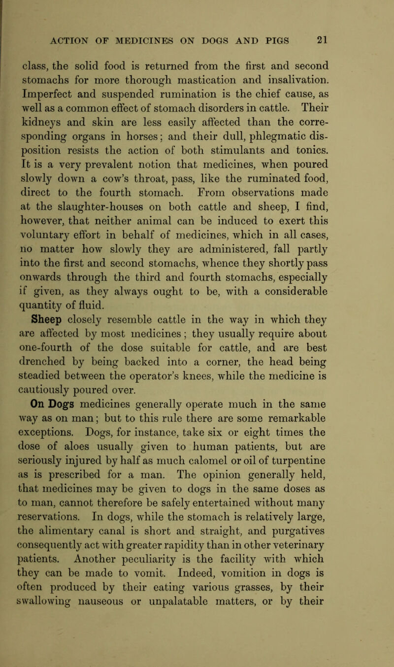 class, the solid food is returned from the first and second stomachs for more thorough mastication and insalivation. Imperfect and suspended rumination is the chief cause, as well as a common effect of stomach disorders in cattle. Their kidneys and skin are less easily affected than the corre- sponding organs in horses; and their dull, phlegmatic dis- position resists the action of both stimulants and tonics. It is a very prevalent notion that medicines, when poured slowly down a cow’s throat, pass, like the ruminated food, direct to the fourth stomach. From observations made at the slaughter-houses on both cattle and sheep, I find, however, that neither animal can be induced to exert this voluntary effort in behalf of medicines, which in all cases, no matter how slowly they are administered, fall partly into the first and second stomachs, whence they shortly pass onwards through the third and fourth stomachs, especially if given, as they always ought to be, with a considerable quantity of fluid. Sheep closely resemble cattle in the way in which they are affected by most medicines ; they usually require about one-fourth of the dose suitable for cattle, and are best drenched by being backed into a corner, the head being steadied between the operator’s knees, while the medicine is cautiously poured over. On Dogs medicines generally operate much in the same way as on man; but to this rule there are some remarkable exceptions. Dogs, for instance, take six or eight times the dose of aloes usually given to human patients, but are seriously injured by half as much calomel or oil of turpentine as is prescribed for a man. The opinion generally held, that medicines may be given to dogs in the same doses as to man, cannot therefore be safely entertained without many reservations. In dogs, while the stomach is relatively large, the alimentary canal is short and straight, and purgatives consequently act with greater rapidity than in other veterinary patients. Another peculiarity is the facility with which they can be made to vomit. Indeed, vomition in dogs is often produced by their eating various grasses, by their swallowing nauseous or unpalatable matters, or by their