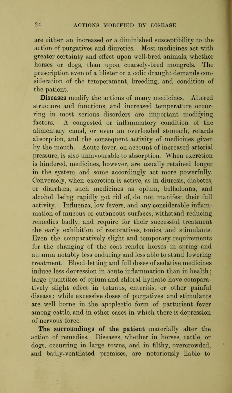 are either an increased or a diminished susceptibility to the action of purgatives and diuretics. Most medicines act with greater certainty and effect upon well-bred animals, whether horses or dogs, than upon coarsely-bred mongrels. The prescription even of a blister or a colic draught demands con- sideration of the temperament, breeding, and condition of the patient. Diseases modify the actions of many medicines. Altered structure and functions, and increased temperature occur- ring in most serious disorders are important modifying factors. A congested or inflammatory condition of the alimentary canal, or even an overloaded stomach, retards absorption, and the consequent activity of medicines given by the mouth. Acute fever, on account of increased arterial pressure, is also unfavourable to absorption. When excretion is hindered, medicines, however, are usually retained longer in the system, and some accordingly act more powerfully. Conversely, when excretion is active, as in diuresis, diabetes, or diarrhoea, such medicines as opium, belladonna, and alcohol, being rapidly got rid of, do not manifest their full activity. Influenza, low fevers, and any considerable inflam- mation of mucous or cutaneous surfaces, withstand reducing remedies badly, and require for their successful treatment the early exhibition of restoratives, tonics, and stimulants. Even the comparatively slight and temporary requirements for the changing of the coat render horses in spring and autumn notably less enduring and less able to stand lowering treatment. Blood-letting and full doses of sedative medicines induce less depression in acute inflammation than in health; large quantities of opium and chloral hydrate have compara- tively slight effect in tetanus, enteritis, or other painful disease; while excessive doses of purgatives and stimulants are well borne in the apoplectic form of parturient fever among cattle, and in other cases in which there is depression of nervous force. The surroundings of the patient materially alter the action of remedies. Diseases, whether in horses, cattle, or dogs, occurring in large towns, and in filthy, overcrowded, and badly-ventilated premises, are notoriously liable to