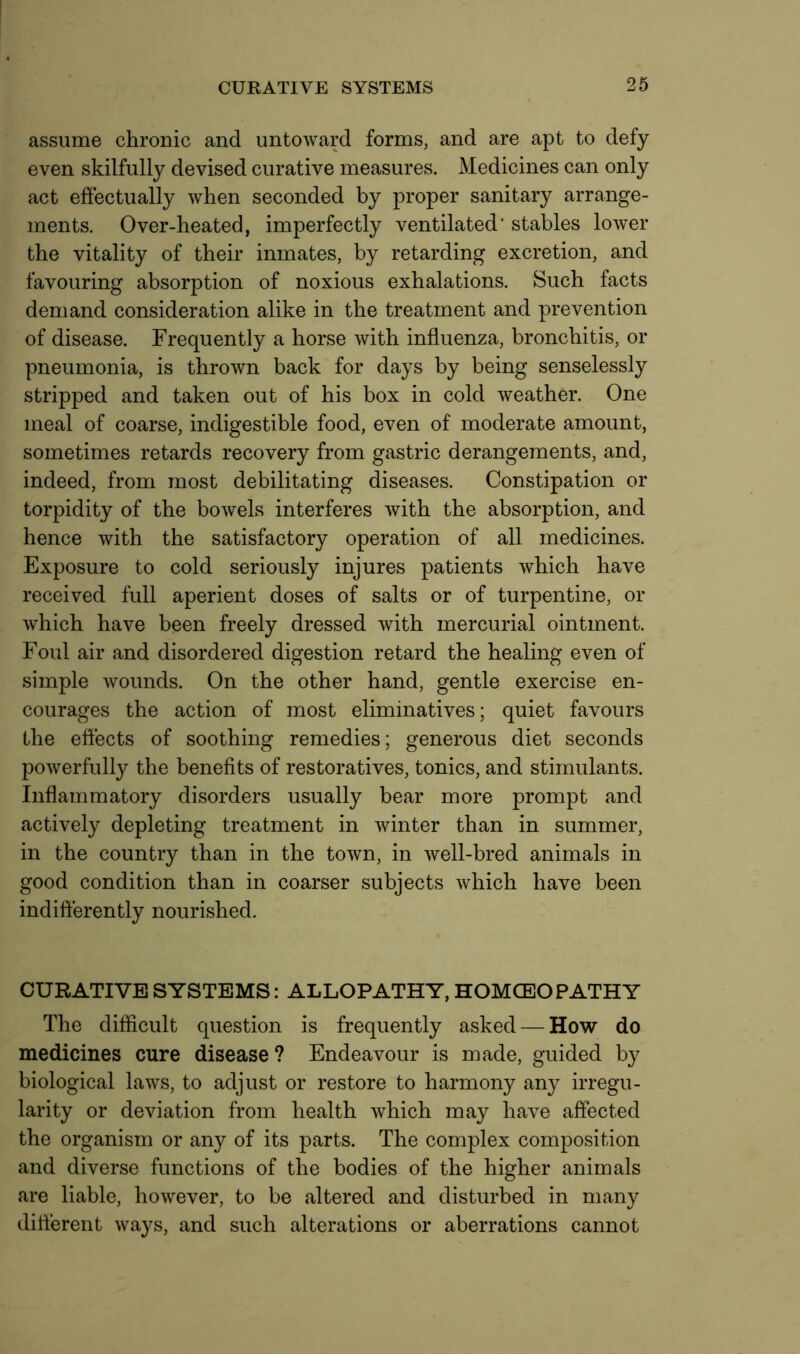 assume chronic and untoward forms, and are apt to defy even skilfully devised curative measures. Medicines can only act effectually when seconded by proper sanitary arrange- ments. Over-heated, imperfectly ventilated' stables lower the vitality of their inmates, by retarding excretion, and favouring absorption of noxious exhalations. Such facts demand consideration alike in the treatment and prevention of disease. Frequently a horse with influenza, bronchitis, or pneumonia, is thrown back for days by being senselessly stripped and taken out of his box in cold weather. One meal of coarse, indigestible food, even of moderate amount, sometimes retards recovery from gastric derangements, and, indeed, from most debilitating diseases. Constipation or torpidity of the bowels interferes with the absorption, and hence with the satisfactory operation of all medicines. Exposure to cold seriously injures patients which have received full aperient doses of salts or of turpentine, or which have been freely dressed with mercurial ointment. Foul air and disordered digestion retard the healing even of simple wounds. On the other hand, gentle exercise en- courages the action of most eliminatives; quiet favours the effects of soothing remedies; generous diet seconds powerfully the benefits of restoratives, tonics, and stimulants. Inflammatory disorders usually bear more prompt and actively depleting treatment in winter than in summer, in the country than in the town, in well-bred animals in good condition than in coarser subjects which have been indifferently nourished. CURATIVE SYSTEMS: ALLOPATHY, HOMCEOPATHY The difficult question is frequently asked — How do medicines cure disease ? Endeavour is made, guided by biological laws, to adjust or restore to harmony any irregu- larity or deviation from health which may have affected the organism or any of its parts. The complex composition and diverse functions of the bodies of the higher animals are liable, however, to be altered and disturbed in many different ways, and such alterations or aberrations cannot