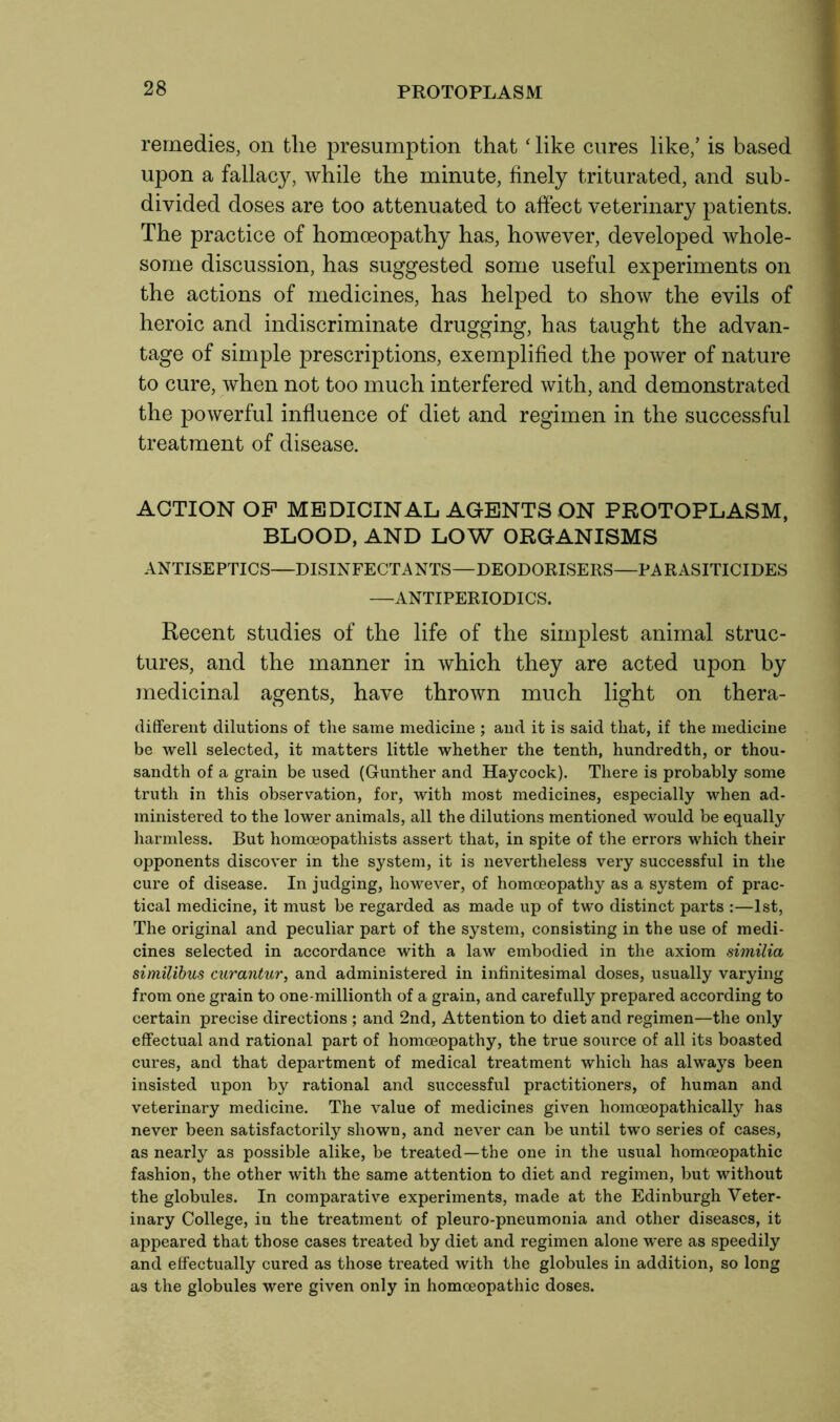 PROTOPLASM remedies, on tlie presumption that ‘ like cures like/ is based upon a fallacy, while the minute, finely triturated, and sub- divided doses are too attenuated to affect veterinary patients. The practice of homoeopathy has, however, developed whole- some discussion, has suggested some useful experiments on the actions of medicines, has helped to show the evils of heroic and indiscriminate drugging, has taught the advan- tage of simple prescriptions, exemplified the power of nature to cure, when not too much interfered with, and demonstrated the powerful influence of diet and regimen in the successful treatment of disease. ACTION OF MEDICINAL AGENTS ON PROTOPLASM, BLOOD, AND LOW ORGANISMS ANTISEPTICS—DISINFECTANTS—DEODORISERS—PARASITICIDES —ANTIPERIODICS. Recent studies of the life of the simplest animal struc- tures, and the manner in which they are acted upon by medicinal agents, have thrown much light on thera- different dilutions of the same medicine ; and it is said that, if the medicine be well selected, it matters little whether the tenth, hundredth, or thou- sandth of a grain be used (Gunther and Haycock). There is probably some truth in this observation, for, with most medicines, especially when ad- ministered to the lower animals, all the dilutions mentioned would be equally harmless. But homceopathists assert that, in spite of the errors which their opponents discover in the system, it is nevertheless very successful in the cure of disease. In judging, however, of homoeopathy as a system of prac- tical medicine, it must be regarded as made up of two distinct parts :—1st, The original and peculiar part of the system, consisting in the use of medi- cines selected in accordance with a law embodied in the axiom similia similibus curantur, and administered in infinitesimal doses, usually varying from one grain to one-millionth of a grain, and carefully prepared according to certain precise directions ; and 2nd, Attention to diet and regimen—the only effectual and rational part of homoeopathy, the true source of all its boasted cures, and that department of medical treatment which has always been insisted upon by rational and successful practitioners, of human and veterinary medicine. The value of medicines given homceopathically has never been satisfactorily shown, and never can be until two series of cases, as nearly as possible alike, be treated—the one in the usual homoeopathic fashion, the other with the same attention to diet and regimen, but without the globules. In comparative experiments, made at the Edinburgh Veter- inary College, in the treatment of pleuro-pneumonia and other diseases, it appeared that those cases treated by diet and regimen alone were as speedily and effectually cured as those treated with the globules in addition, so long as the globules were given only in homoeopathic doses.