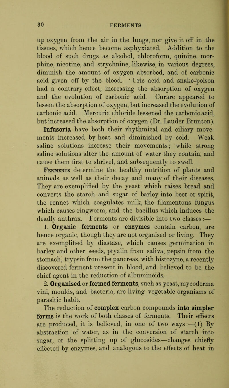 up oxygen from the air in the lungs, nor give it off in the tissues, which hence become asphyxiated. Addition to the blood of such drugs as alcohol, chloroform, quinine, mor- phine, nicotine, and strychnine, likewise, in various degrees, diminish the amount of oxygen absorbed, and of carbonic acid given off by the blood. ‘ Uric acid and snake-poison had a contrary effect, increasing the absorption of oxygen and the evolution of carbonic acid. Curare appeared to lessen the absorption of oxygen, but increased the evolution of carbonic acid. Mercuric chloride lessened the carbonic acid, but increased the absorption of oxygen (Dr. Lauder Brunton). Infusoria have both their rhythmical and ciliary move- ments increased by heat and diminished by cold. Weak saline solutions increase their movements; while strong saline solutions alter the amount of water they contain, and cause them first to shrivel, and subsequently to swell. Ferments determine the healthy nutrition of plants and animals, as well as their decay and many of their diseases. They are exemplified by the yeast which raises bread and converts the starch and sugar of barley into beer or spirit, the rennet which coagulates milk, the filamentous fungus which causes ringworm, and the bacillus which induces the deadly anthrax. Ferments are divisible into two classes:— 1. Organic ferments or enzymes contain carbon, are hence organic, though they are not organised or living. They are exemplified by diastase, which causes germination in barley and other seeds, ptyalin from saliva, pepsin from the stomach, trypsin from the pancreas, with histozyne, a recently discovered ferment present in blood, and believed to be the chief agent in the reduction of albuminoids. 2. Organised or formed ferments, such as yeast, mycoderma vini, moulds, and bacteria, are living vegetable organisms of parasitic habit. The reduction of complex carbon compounds into simpler forms is the work of both classes of ferments. Their effects are produced, it is believed, in one of two ways:—(1) By abstraction of water, as in the conversion of starch into sugar, or the splitting up of glucosides—changes chiefly effected by enzymes, and analogous to the effects of heat in