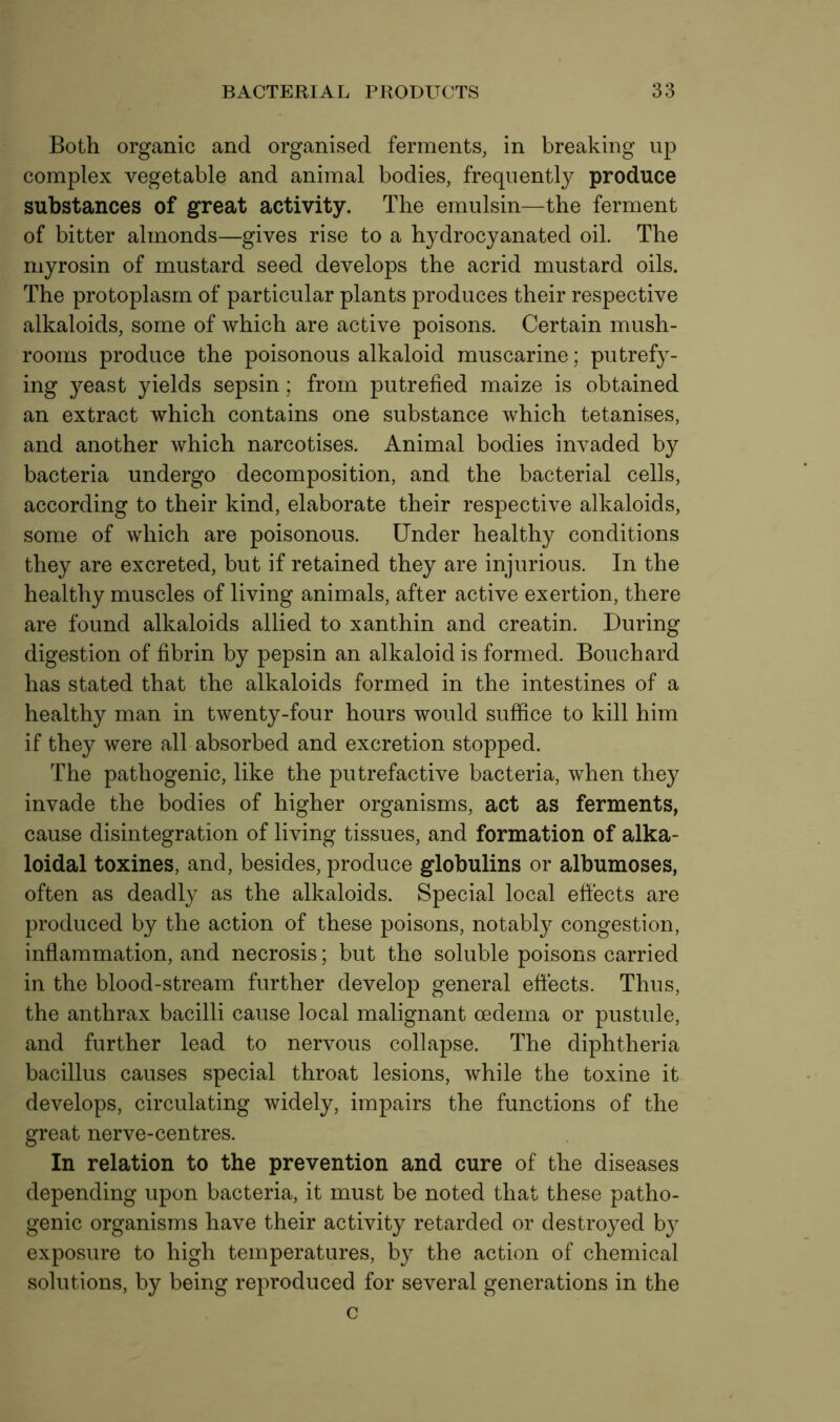 Both organic and organised ferments, in breaking up complex vegetable and animal bodies, frequently produce substances of great activity. The emulsin—the ferment of bitter almonds—gives rise to a hydrocyanated oil. The myrosin of mustard seed develops the acrid mustard oils. The protoplasm of particular plants produces their respective alkaloids, some of which are active poisons. Certain mush- rooms produce the poisonous alkaloid muscarine; putrefy- ing yeast yields sepsin; from putrefied maize is obtained an extract which contains one substance which tetanises, and another which narcotises. Animal bodies invaded by bacteria undergo decomposition, and the bacterial cells, according to their kind, elaborate their respective alkaloids, some of which are poisonous. Under healthy conditions they are excreted, but if retained they are injurious. In the healthy muscles of living animals, after active exertion, there are found alkaloids allied to xanthin and creatin. During digestion of fibrin by pepsin an alkaloid is formed. Bouchard has stated that the alkaloids formed in the intestines of a healthy man in twenty-four hours would suffice to kill him if they were all absorbed and excretion stopped. The pathogenic, like the putrefactive bacteria, when they invade the bodies of higher organisms, act as ferments, cause disintegration of living tissues, and formation of alka- loidal toxines, and, besides, produce globulins or albumoses, often as deadly as the alkaloids. Special local effects are produced by the action of these poisons, notably congestion, inflammation, and necrosis; but the soluble poisons carried in the blood-stream further develop general effects. Thus, the anthrax bacilli cause local malignant oedema or pustule, and further lead to nervous collapse. The diphtheria bacillus causes special throat lesions, while the toxine it develops, circulating widely, impairs the functions of the great nerve-centres. In relation to the prevention and cure of the diseases depending upon bacteria, it must be noted that these patho- genic organisms have their activity retarded or destroyed by exposure to high temperatures, by the action of chemical solutions, by being reproduced for several generations in the c