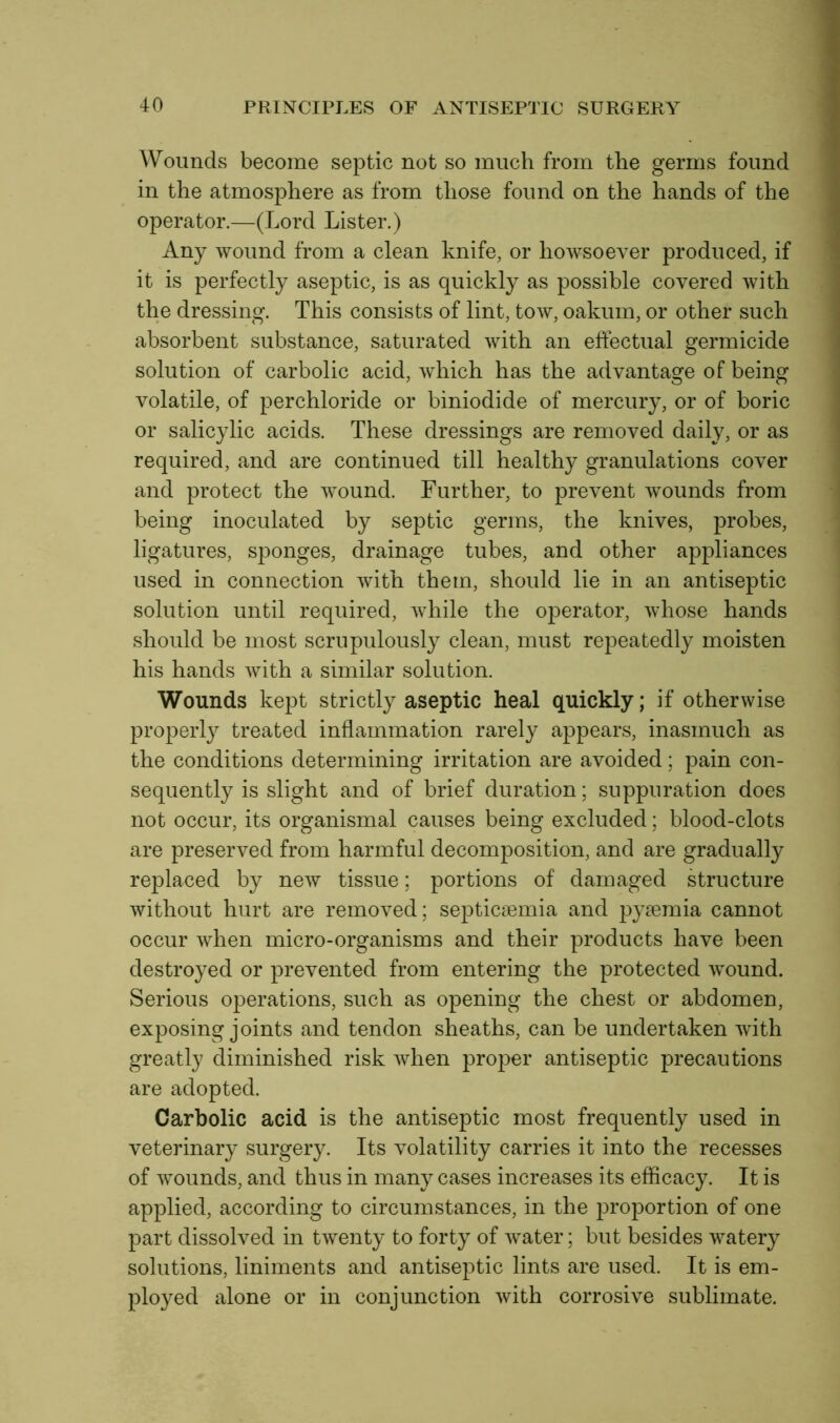 Wounds become septic not so much from the germs found in the atmosphere as from those found on the hands of the operator.—(Lord Lister.) Any wound from a clean knife, or howsoever produced, if it is perfectly aseptic, is as quickly as possible covered with the dressing. This consists of lint, tow, oakum, or other such absorbent substance, saturated with an effectual germicide solution of carbolic acid, which has the advantage of being volatile, of perchloride or biniodide of mercury, or of boric or salicylic acids. These dressings are removed daily, or as required, and are continued till healthy granulations cover and protect the wound. Further, to prevent wounds from being inoculated by septic germs, the knives, probes, ligatures, sponges, drainage tubes, and other appliances used in connection with them, should lie in an antiseptic solution until required, while the operator, whose hands should be most scrupulously clean, must repeatedly moisten his hands with a similar solution. Wounds kept strictly aseptic heal quickly; if otherwise properly treated inflammation rarely appears, inasmuch as the conditions determining irritation are avoided; pain con- sequently is slight and of brief duration; suppuration does not occur, its organismal causes being excluded; blood-clots are preserved from harmful decomposition, and are gradually replaced by new tissue; portions of damaged structure without hurt are removed; septicaemia and pyaemia cannot occur when micro-organisms and their products have been destroyed or prevented from entering the protected wound. Serious operations, such as opening the chest or abdomen, exposing joints and tendon sheaths, can be undertaken with greatly diminished risk when proper antiseptic precautions are adopted. Carbolic acid is the antiseptic most frequently used in veterinary surgery. Its volatility carries it into the recesses of wounds, and thus in many cases increases its efficacy. It is applied, according to circumstances, in the proportion of one part dissolved in twenty to forty of water; but besides watery solutions, liniments and antiseptic lints are used. It is em- ployed alone or in conjunction with corrosive sublimate.