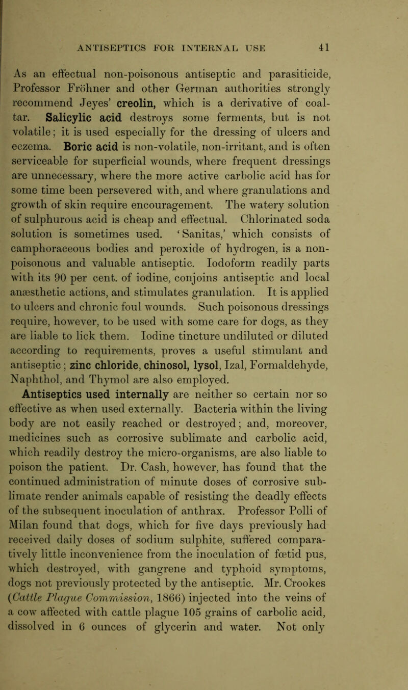 As an effectual non-poisonous antiseptic and parasiticide, Professor Frohner and other German authorities strongly recommend Jeyes’ creolin, which is a derivative of coal- tar. Salicylic acid destroys some ferments, but is not volatile; it is used especially for the dressing of ulcers and eczema. Boric acid is non-volatile, non-irritant, and is often serviceable for superficial wounds, where frequent dressings are unnecessary, where the more active carbolic acid has for some time been persevered with, and where granulations and growth of skin require encouragement. The watery solution of sulphurous acid is cheap and effectual. Chlorinated soda solution is sometimes used. ‘Sanitas,’ which consists of camphoraceous bodies and peroxide of hydrogen, is a non- poisonous and valuable antiseptic. Iodoform readily parts with its 90 per cent, of iodine, conjoins antiseptic and local anaesthetic actions, and stimulates granulation. It is applied to ulcers and chronic foul wounds. Such poisonous dressings require, however, to be used with some care for dogs, as they are liable to lick them. Iodine tincture undiluted or diluted according to requirements, proves a useful stimulant and antiseptic; zinc chloride, chinosol, lysol, Izal, Formaldehyde, Naphthol, and Thymol are also employed. Antiseptics used internally are neither so certain nor so effective as when used externally. Bacteria within the living body are not easily reached or destroyed; and, moreover, medicines such as corrosive sublimate and carbolic acid, which readily destroy the micro-organisms, are also liable to poison the patient. Dr. Cash, however, has found that the continued administration of minute doses of corrosive sub- limate render animals capable of resisting the deadly effects of the subsequent inoculation of anthrax. Professor Polli of Milan found that dogs, which for five days previously had received daily doses of sodium sulphite, suffered compara- tively little inconvenience from the inoculation of foetid pus, which destroyed, with gangrene and typhoid symptoms, dogs not previously protected by the antiseptic. Mr. Crookes (Cattle Plague Commission, 1866) injected into the veins of a cow affected with cattle plague 105 grains of carbolic acid, dissolved in 6 ounces of glycerin and water. Not only