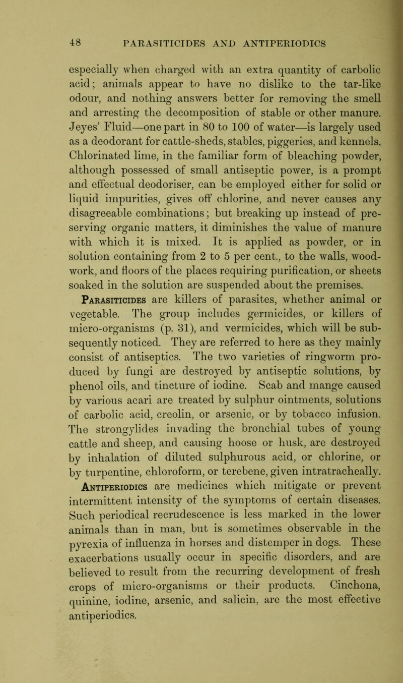 especially when charged with an extra quantity of carbolic acid; animals appear to have no dislike to the tar-like odour, and nothing answers better for removing the smell and arresting the decomposition of stable or other manure. Jeyes’ Fluid—one part in 80 to 100 of water—is largely used as a deodorant for cattle-sheds, stables, piggeries, and kennels. Chlorinated lime, in the familiar form of bleaching powder, although possessed of small antiseptic power, is a prompt and effectual deodoriser, can be employed either for solid or liquid impurities, gives off chlorine, and never causes any disagreeable combinations; but breaking up instead of pre- serving organic matters, it diminishes the value of manure with which it is mixed. It is applied as powder, or in solution containing from 2 to 5 per cent., to the walls, wood- work, and floors of the places requiring purification, or sheets soaked in the solution are suspended about the premises. Parasiticides are killers of parasites, whether animal or vegetable. The group includes germicides, or killers of micro-organisms (p. 31), and vermicides, which will be sub- sequently noticed. They are referred to here as they mainly consist of antiseptics. The two varieties of ringworm pro- duced by fungi are destroyed by antiseptic solutions, by phenol oils, and tincture of iodine. Scab and mange caused by various acari are treated by sulphur ointments, solutions of carbolic acid, creolin, or arsenic, or by tobacco infusion. The strongylides invading the bronchial tubes of young cattle and sheep, and causing hoose or husk, are destroyed by inhalation of diluted sulphurous acid, or chlorine, or by turpentine, chloroform, or terebene, given intratracheally. Antiperiodics are medicines which mitigate or prevent intermittent intensity of the symptoms of certain diseases. Such periodical recrudescence is less marked in the lower animals than in man, but is sometimes observable in the pyrexia of influenza in horses and distemper in dogs. These exacerbations usually occur in specific disorders, and are believed to result from the recurring development of fresh crops of micro-organisms or their products. Cinchona, quinine, iodine, arsenic, and salicin, are the most effective antiperiodics.