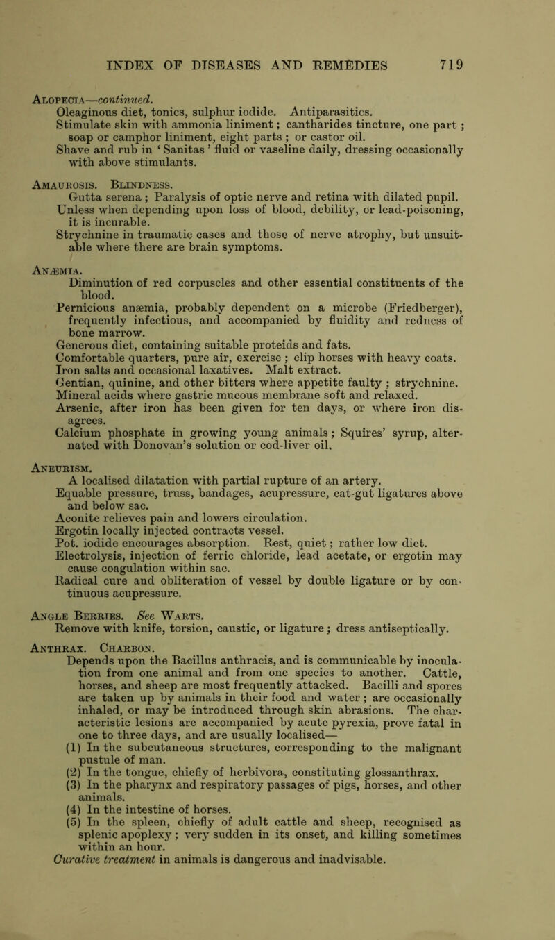 Alopecia—continued. Oleaginous diet, tonics, sulphur iodide. Antiparasitics. Stimulate skin with ammonia liniment; cantharides tincture, one part ; soap or camphor liniment, eight parts ; or castor oil. Shave and rub in ‘ Sanitas ’ fluid or vaseline daily, dressing occasionally with above stimulants. Amaurosis. Blindness. Gutta serena ; Paralysis of optic nerve and retina with dilated pupil. Unless when depending upon loss of blood, debility, or lead-poisoning, it is incurable. Strychnine in traumatic cases and those of nerve atrophy, but unsuit- able where there are brain symptoms. Anemia. Diminution of red corpuscles and other essential constituents of the blood. Pernicious anaemia, probably dependent on a microbe (Friedberger), frequently infectious, and accompanied by fluidity and redness of bone marrow. Generous diet, containing suitable proteids and fats. Comfortable quarters, pure air, exercise ; clip horses with heavy coats. Iron salts and occasional laxatives. Malt extract. Gentian, quinine, and other bitters where appetite faulty ; strychnine. Mineral acids where gastric mucous membrane soft and relaxed. Arsenic, after iron has been given for ten days, or where iron dis- agrees. Calcium phosphate in growing young animals; Squires’ syrup, alter- nated with Donovan’s solution or cod-liver oil. Aneurism. A localised dilatation with partial rupture of an artery. Equable pressure, truss, bandages, acupressure, cat-gut ligatures above and below sac. Aconite relieves pain and lowers circulation. Ergotin locally injected contracts vessel. Pot. iodide encourages absorption. Rest, quiet; rather low diet. Electrolysis, injection of ferric chloride, lead acetate, or ergotin may cause coagulation within sac. Radical cure and obliteration of vessel by double ligature or by con- tinuous acupressure. Angle Berries. See Warts. Remove with knife, torsion, caustic, or ligature ; dress antiseptically. Anthrax. Charbon. Depends upon the Bacillus anthracis, and is communicable by inocula- tion from one animal and from one species to another. Cattle, horses, and sheep are most frequently attacked. Bacilli and spores are taken up by animals in their food and water ; are occasionally inhaled, or may be introduced through skin abrasions. The char- acteristic lesions are accompanied by acute pyrexia, prove fatal in one to three days, and are usually localised— (1) In the subcutaneous structures, corresponding to the malignant pustule of man. (2) In the tongue, chiefly of herbivora, constituting glossanthrax. (3) In the pharynx and respiratory passages of pigs, horses, and other animals. (4) In the intestine of horses. (5) In the spleen, chiefly of adult cattle and sheep, recognised as splenic apoplexy; very sudden in its onset, and killing sometimes within an hour. Curative treatment in animals is dangerous and inadvisable.