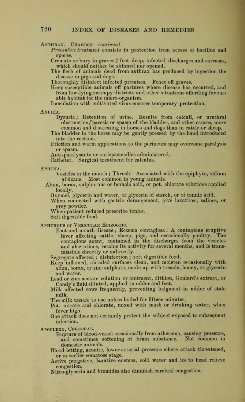 Anthrax. Charbon—continued. Preventive treatment consists in protection from access of bacillus and spores. Cremate or bury in graves 7 feet deep, infected discharges and carcases, which should neither be skinned nor opened. The flesh of animals dead from anthrax has produced by ingestion the disease in pigs and dogs. Thoroughly disinfect infected premises. Fence off graves. Keep susceptible animals off pastures where disease has occurred, and from low-lying swampy districts and other situations affording favour- able habitat for the micro-organism. Inoculation with cultivated virus ensures temporary protection. Anuria. Dysuria; Retention of urine. Results from calculi, or urethral obstruction,rparesis or spasm of the bladder, and other causes, more common and distressing in horses and dogs than in cattle or sheep. The bladder in the horse may be gently pressed by the hand introduced into the rectum. Friction and warm applications to the perineum may overcome paralysis or spasm. Anti-paralysants or antispasmodics administered. Catheter. Surgical treatment for calculus. Aphtha. Vesicles in the mouth ; Thrush. Associated with the epiphyte, oidium albicans. Most common in young animals. Alum, borax, sulphurous or boracic acid, or pot. chlorate solutions applied locally. Oxymel, glycerin and water, or glycerin of starch, or of tannic acid. When connected with gastric derangement, give laxatives, salines, or grey powder. When patient reduced prescribe tonics. Soft digestible food. Aphthous or Vesicular Epizootic. Foot-and-mouth-disease ; Eczema contagiosa: A contagious eruptive fever affecting cattle, sheep, pigs, and occasionally poultry. The contagious agent, contained in the discharges from the vesicles and ulcerations, retains its activity for several months, and is trans- missible directly or indirectly. Segregate affected ; disinfection ; soft digestible food. Keep inflamed, abraded surfaces clean, and moisten occasionally with alum, borax, or zinc sulphate, made up with treacle, honey, or glycerin and water. Lead or zinc acetate solution or ointment, dithion, Goulard’s extract, or Condy’s fluid diluted, applied to udder and feet. Milk affected cows frequently, preventing lodgment in udder of stale milk. The milk unsafe to use unless boiled for fifteen minutes. Pot. nitrate and chlorate, mixed with mash or drinking water, when fever high. One attack does not certainly protect the subject exposed to subsequent infection. Apoplexy, Cerebral. Rupture of blood-vessel occasionally from atheroma, causing pressure, and sometimes softening of brain substance. Not common in domestic animals. Blood-letting, aconite, lower arterial pressure where attack threatened, or in earlier comatose stage. Active purgative, laxative enemas, cold water and ice to head relieve congestion. Nitro-glycerin and bromides also diminish cerebral congestion.