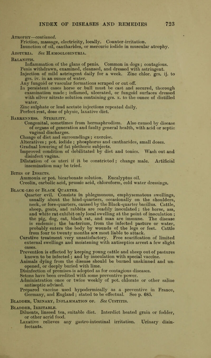 Atrophy—continued. Friction, massage, electricity, locally. Counter-irritation. Inunction of oil, cantharides, or mercuric iodide in muscular atrophy. Azoturia. See Hemoglobinuria. Balanitis. Inflammation of the glans of penis. Common in dogs ; contagious. Penis withdrawn, examined, cleansed, and dressed with astringent. Injection of mild astringent daily for a week. Zinc chlor. grs. ij. to grs. iv. in an ounce of water. Any fungoid or vascular formations scraped or cut off. In persistent cases horse or bull must be cast and secured, thorough examination made; inflamed, ulcerated, or fungoid surfaces dressed with silver nitrate solution containing grs. x. to the ounce of distilled water. Zinc sulphate or lead acetate injections repeated daily. Perfect rest, dose of physic, laxative diet. Barrenness. Sterility. Congenital, sometimes from hermaphrodism. Also caused by disease of organs of generation and faulty general health, with acid or septic vaginal discharges. Change of diet and surroundings ; exercise. Alteratives ; pot. iodide ; phosphorus and cantharides, small doses. Gradual lowering of fat plethoric subjects. Improved condition of debilitated by diet and tonics. Wash out and disinfect vagina. Dilatation of os uteri if it be constricted; change male. Artificial insemination may be tried. Bites of Insects. Ammonia or pot. bicarbonate solution. Eucalyptus oil. Creolin, carbolic acid, prussic acid, chloroform, cold water dressings. Black-leg or Black Quarter. Quarter evil. Consists in phlegmonous, emphysematous swellings, usually about the hind-quarters, occasionally on the shoulders, neck, or fore-quarters, caused by the Black-quarter bacillus. Cattle, sheep, goats, and rabbits are readily inoculated; the horse, ass, and white rat exhibit only local swelling at the point of inoculation ; the pig, dog, cat, black rat, and man are immune. The disease is endemic; the bacterium, from the infected pasture or water, probably enters the body by wounds of the legs or feet. Cattle from four to twenty months are most liable to attack. Curative treatment very unsatisfactory. Free scarification of limited external swellings and moistening with antiseptics arrest a few slight cases. Prevention is effected by keeping young cattle and sheep out of pastures known to be infected ; and by inoculation with special vaccine. Animals dying from the disease should be burned unskinned and un- opened, or deeply buried with lime. Disinfection of premises is adopted as for contagious diseases. Setons have been credited with some preventive power. Administration once or twice weekly of pot. chlorate or other saline antiseptic advised. Prepared vaccine used hypodermically as a preventive in France, Germany, and England ; stated to be effectual. See p. 685. Bladder, Urinary, Inflammation of. See Cystitis. Bladder, Irritable. Diluents, linseed tea, suitable diet. Interdict heated grain or fodder, or other acrid food. Laxative relieves any gastro-intestinal irritation. Urinary disin- fectants.