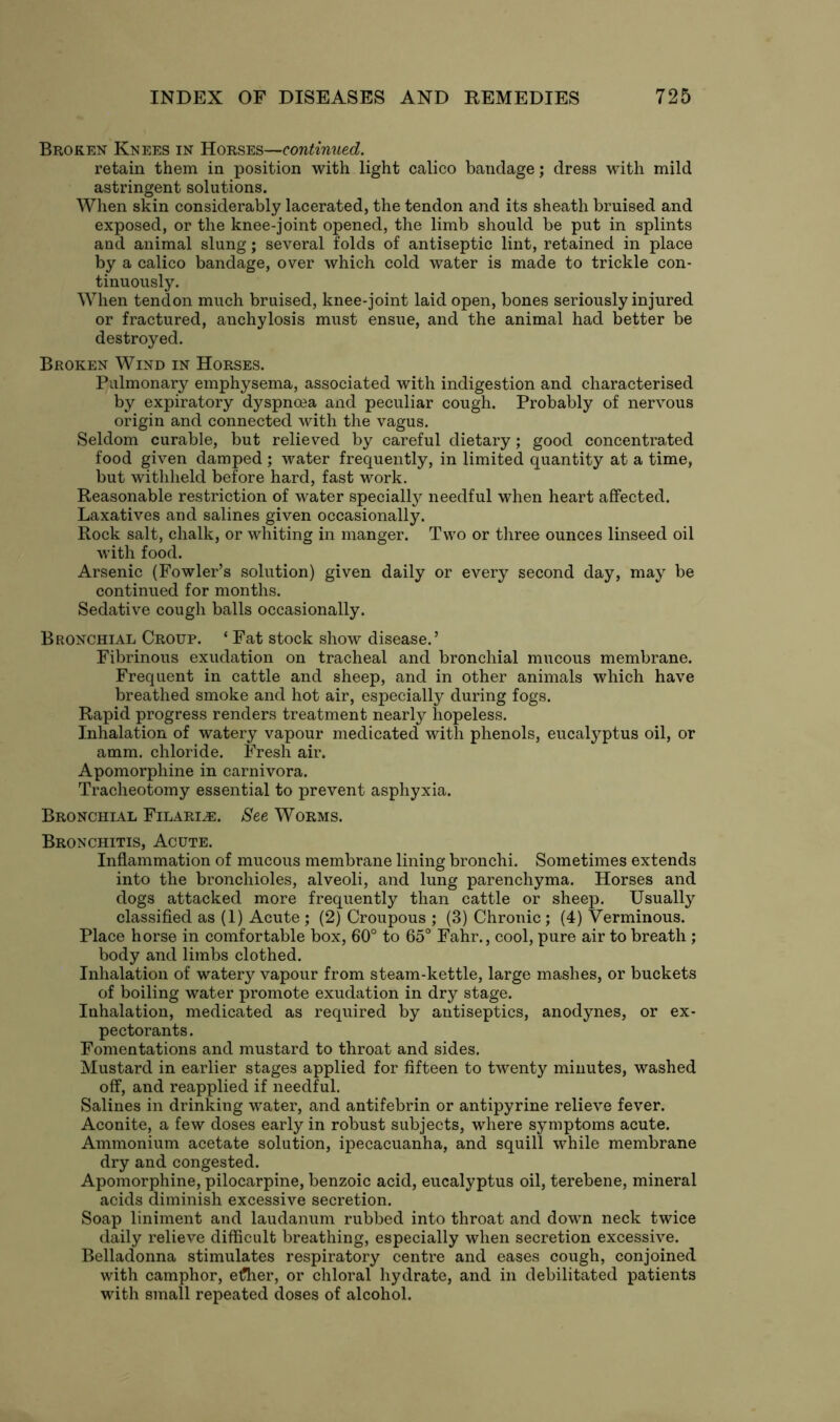 Broken Knees in Horses—continued. retain them in position with light calico bandage; dress with mild astringent solutions. When skin considerably lacerated, the tendon and its sheath bruised and exposed, or the knee-joint opened, the limb should be put in splints and animal slung; several folds of antiseptic lint, retained in place by a calico bandage, over which cold water is made to trickle con- tinuously. When tendon much bruised, knee-joint laid open, bones seriously injured or fractured, anchylosis must ensue, and the animal had better be destroyed. Broken Wind in Horses. Pulmonary emphysema, associated with indigestion and characterised by expiratory dyspnoea and peculiar cough. Probably of nervous origin and connected with the vagus. Seldom curable, but relieved by careful dietary; good concentrated food given damped ; water frequently, in limited quantity at a time, but withheld before hard, fast work. Reasonable restriction of water specially needful when heart affected. Laxatives and salines given occasionally. Rock salt, chalk, or whiting in manger. Two or three ounces linseed oil with food. Arsenic (Fowler’s solution) given daily or every second day, may be continued for months. Sedative cough balls occasionally. Bronchial Croup. ‘ Fat stock show disease.’ Fibrinous exudation on tracheal and bronchial mucous membrane. Frequent in cattle and sheep, and in other animals which have breathed smoke and hot air, especially during fogs. Rapid progress renders treatment nearly hopeless. Inhalation of watery vapour medicated with phenols, eucalyptus oil, or amm. chloride. Fresh air. Apomorphine in carnivora. Tracheotomy essential to prevent asphyxia. Bronchial Filari.e. See Worms. Bronchitis, Acute. Inflammation of mucous membrane lining bronchi. Sometimes extends into the bronchioles, alveoli, and lung parenchyma. Horses and dogs attacked more frequently than cattle or sheep. Usually classified as (1) Acute ; (2) Croupous ; (3) Chronic; (4) Verminous. Place horse in comfortable box, 60° to 65° Fahr., cool, pure air to breath ; body and limbs clothed. Inhalation of watery vapour from steam-kettle, large mashes, or buckets of boiling water promote exudation in dry stage. Inhalation, medicated as required by antiseptics, anodynes, or ex- pectorants. Fomentations and mustard to throat and sides. Mustard in earlier stages applied for fifteen to twenty minutes, washed off, and reapplied if needful. Salines in drinking water, and antifebrin or antipyrine relieve fever. Aconite, a few doses early in robust subjects, where symptoms acute. Ammonium acetate solution, ipecacuanha, and squill while membrane dry and congested. Apomorphine, pilocarpine, benzoic acid, eucalyptus oil, terebene, mineral acids diminish excessive secretion. Soap liniment and laudanum rubbed into throat and down neck twice daily relieve difficult breathing, especially when secretion excessive. Belladonna stimulates respiratory centre and eases cough, conjoined with camphor, efher, or chloral hydrate, and in debilitated patients with small repeated doses of alcohol.