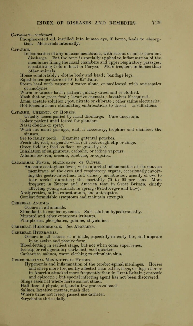 Cataract—continued. Phosphoretted oil, instilled into human eye, if borne, leads to absorp- tion. Mercurials internally. Catarrh. Inflammation of any mucous membrane, with serous or muco-purulent discharge. But the term is specially applied to inflammation of the membrane lining the nasal chambers and upper respiratory passages, constituting Cold in head or Coryza. More frequent in horses than other animals. House comfortably ; clothe body and head; bandage legs. Equable temperature of 60° to 65° Fahr. Steam head with vapour of water alone, or medicated with antiseptics or anodynes. Warm or vapour bath ; patient quickly dried and re-clothed. Mash diet or green food ; laxative enemata ; laxatives if required. Amm. acetate solution ; pot. nitrate or chlorate ; other saline electuaries. Hot fomentations; stimulating embrocations to throat. Insufflations. Catarrh, Chronic, of Horses. Usually accompanied by nasal discharge. Cure uncertain. Isolate patient until tested for glanders. Nasal douche or spray. Wash out nasal passages, and, if necessary, trephine and disinfect the sinuses. See to faulty teeth. Examine guttural pouches. Fresh air, rest, or gentle work ; if coat rough clip or singe. Green fodder ; feed on floor, or graze by day. Inhalation of sulphurous, carbolic, or iodine vapours. Administer iron, arsenic, terebene, or copaiba. Catarrhal Fever, Malignant, of Cattle. An acute contagious fever, with catarrhal inflammation of the mucous membrane of the eyes and respiratory organs, occasionally involv- ing the gastro-intestinal and urinary membranes, usually of two to. four weeks’ duration; the mortality 70 to 90 per cent. More frequent in Europe and America than in Great Britain, chiefly affecting young animals in spring (Friedberger and Law). Antipyretics, saline expectorants, and antiseptics. Combat formidable symptoms and maintain strength. Cerebral Anaemia. Occurs in all animals. Stimulants to combat syncope. Salt solution hypodermically. Mustard and other cutaneous irritants. Phosphorus, phosphates, quinine, strychnine. Cerebral Hemorrhage. See Apoplexy. Cerebral Hyperemia. Occurs in all classes of animals, especially in early life, and appears in an active and passive form. Blood-letting in earliest stage, but not when coma supervenes. Ice-cap or refrigerants; darkened, cool quarters. Cathartics, salines, warm clothing to stimulate skin. Cerebro-spinal Meningitis in Horses. Hypersemia and inflammation of the cerebro-spinal meninges. Horses and sheep more frequently affected than cattle, hogs, or dogs ; horses in America attacked more frequently than in Great Britain ; enzootic and epizootic ; but special infecting agent has not been discovered. Slings essential where horse cannot stand. Half dose of physic, oil, and a few grains calomel. Salines, laxative enemas, mash diet. Where urine not freely passed use catheter. Strychnine thrice daily.