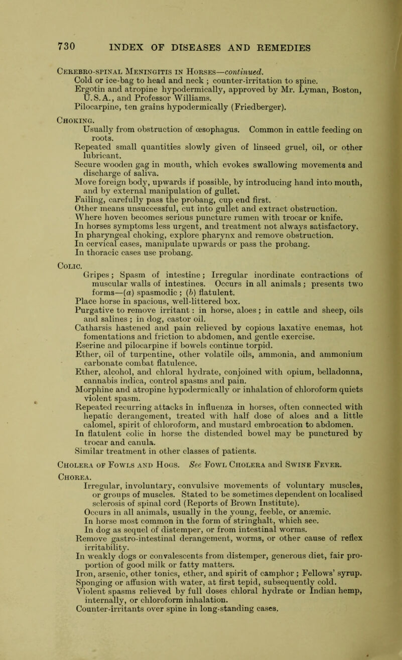 Cerebro-spinal Meningitis in Horses—continued. Cold or ice-bag to head and neck ; counter-irritation to spine. Ergotin and atropine hypodermically, approved by Mr. Lyman, Boston, U.S.A., and Professor Williams. Pilocarpine, ten grains hypodermically (Friedberger). Choking. Usually from obstruction of oesophagus. Common in cattle feeding on roots. Repeated small quantities slowly given of linseed gruel, oil, or other lubricant. Secure wooden gag in mouth, which evokes swallowing movements and discharge of saliva. Move foreign body, upwards if possible, by introducing hand into mouth, and by external manipulation of gullet. Failing, carefully pass the probang, cup end first. Other means unsuccessful, cut into gullet and extract obstruction. Where hoven becomes serious puncture rumen with trocar or knife. In horses symptoms less urgent, and treatment not always satisfactory. In pharyngeal choking, explore pharynx and remove obstruction. In cervical cases, manipulate upwards or pass the probang. In thoracic cases use probang. Colic. Gripes; Spasm of intestine; Irregular inordinate contractions of muscular walls of intestines. Occurs in all animals ; presents two forms—(a) spasmodic ; (b) flatulent. Place horse in spacious, well-littered box. Purgative to remove irritant: in horse, aloes; in cattle and sheep, oils and salines ; in dog, castor oil. Catharsis hastened and pain relieved by copious laxative enemas, hot fomentations and friction to abdomen, and gentle exercise. Eserine and pilocarpine if bowels continue torpid. Ether, oil of turpentine, other volatile oils, ammonia, and ammonium carbonate combat flatulence. Ether, alcohol, and chloral hydrate, conjoined with opium, belladonna, cannabis indica, control spasms and pain. Morphine and atropine hypodermically or inhalation of chloroform quiets violent spasm. Repeated recurring attacks in influenza in horses, often connected with hepatic derangement, treated with half dose of aloes and a little calomel, spirit of chloroform, and mustard embrocation to abdomen. In flatulent colic in horse the distended bowel may be punctured by trocar and canula. Similar treatment in other classes of patients. Cholera of Fowls and Hogs. See Fowl Cholera and Swine Fever. Chorea. Irregular, involuntary, convulsive movements of voluntary muscles, or groups of muscles. Stated to be sometimes dependent on localised sclerosis of spinal cord (Reports of Brown Institute). Occurs in all animals, usually in the young, feeble, or anaemic. In horse most common in the form of stringhalt, which see. In dog as sequel of distemper, or from intestinal worms. Remove gastro-intestinal derangement, worms, or other cause of reflex irritability. In weakly dogs or convalescents from distemper, generous diet, fair pro- portion of good milk or fatty matters. Iron, arsenic, other tonics, ether, and spirit of camphor ; Fellows’ syrup. Sponging or affusion with water, at first tepid, subsequently cold. Violent spasms relieved by full doses chloral hydrate or Indian hemp, internally, or chloroform inhalation. Counter-irritants over spine in long-standing cases.