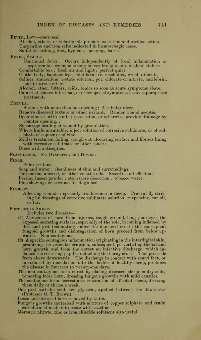 Fever, Low—continued. Alcohol, ethers, or volatile oils promote excretion and cardiac action. Turpentine and iron salts indicated in haemorrhagic cases. Suitable clothing, diet, hygiene, sponging, baths. Fever, Simple. Continued fever. Occurs independently of local inflammation or septicaemia ; common among horses brought into dealers’ stables. Comfortable box ; fresh air and light; perfect quiet. Clothe body, bandage legs, mild laxative, mash diet, gruel, diluents. Salines, ammonium acetate solution, pot. chlorate or nitrate, antifebrin, spirit nitrous ether. Alcohol, ether, bitters, acids, tonics so soon as acute symptoms abate. Catarrhal, gastro-intestinal, or other special symptoms receive appropriate treatment. Fistula. A sinus with more than one opening ; A tubular ulcer. Remove diseased texture or other irritant. Render wound aseptic. Open sinuses with knife; pass seton, or otherwise provide drainage by counter opening. • Encourage healing of wound by granulation. Where knife unsuitable, inject solution of corrosive sublimate, or of sul- phate of copper or of zinc. Milder treatment failing, slough out ulcerating surface and fibrous lining with corrosive sublimate or other caustic. Dress with antiseptics. Flatulence. See Dyspepsia and Hoven. Fleas. Pulex irritans. Soap and water ; cleanliness of skin and surroundings. Turpentine, aniseed, or other volatile oils. Sassafras oil effectual. Persian insect powder ; stavesacre decoction ; tobacco water. Pine shavings or sawdust for dog’s bed. Flyblow. Affecting wounds ; specially troublesome in sheep. Prevent fly strik- ing by dressings of corrosive sublimate solution, turpentine, tar oil, or tar. Foot-rot in Sheep. Includes two diseases— (1) Abrasions of horn from injuries, rough ground, long journeys; the exposed secreting surfaces, especially of the sole, becoming inflamed by dirt and grit insinuating under the damaged crust; the consequent fungoid growths and disintegration of horn proceed from below up- wards. Non-contagious. (2) A specific contagious inflammation originating in the interdigital skin, producing the vesicular eruption, subsequent perverted epithelial and horn growth, and from the outset an infective discharge, which in- flames the secreting papillae detaching the horny crust. This proceeds from above downwards. The discharge in contact with sound feet, or introduced by inoculation into the bodies of healthy sheep, produces the disease in fourteen to twenty-one days. The non-contagious form cured by placing diseased sheep on dry soils, removing loose horn, dressing fungous growths with mild caustics. The contagious form necessitates separation of affected sheep, dressing them daily or thrice a week. One part carbolic acid, ten glycerin, applied between the dew-claws (Professor G. T. Brown). Loose and diseased horn removed by knife. Fungous growths cauterised with mixture of copper sulphate and crude carbolic acid made into paste with vaseline. Mercuric nitrate, zinc or iron chloride solutions also useful.