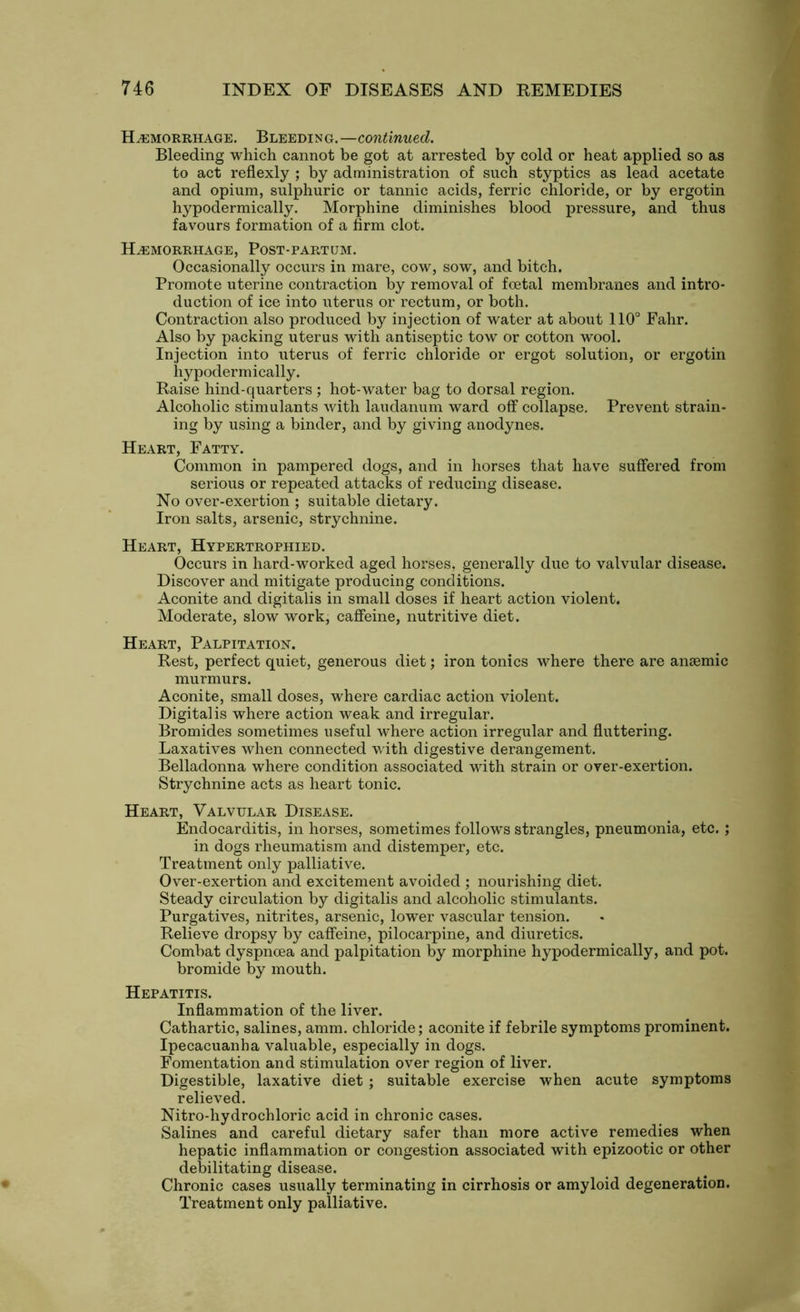 Hemorrhage. Bleeding.—continued. Bleeding which cannot be got at arrested by cold or heat applied so as to act reflexly ; by administration of such styptics as lead acetate and opium, sulphuric or tannic acids, ferric chloride, or by ergotin hypodermically. Morphine diminishes blood pressure, and thus favours formation of a firm clot. Hemorrhage, Post-partum. Occasionally occurs in mare, cow, sow, and bitch. Promote uterine contraction by removal of foetal membranes and intro- duction of ice into uterus or rectum, or both. Contraction also produced by injection of water at about 110° Fahr. Also by packing uterus with antiseptic tow or cotton wool. Injection into uterus of ferric chloride or ergot solution, or ergotin hy poder m ically. Raise hind-quarters ; hot-water bag to dorsal region. Alcoholic stimulants with laudanum ward off collapse. Prevent strain- ing by using a binder, and by giving anodynes. Heart, Fatty. Common in pampered dogs, and in horses that have suffered from serious or repeated attacks of reducing disease. No over-exertion ; suitable dietary. Iron salts, arsenic, strychnine. Heart, Hypertrophied. Occurs in hard-worked aged horses, generally due to valvular disease. Discover and mitigate producing conditions. Aconite and digitalis in small doses if heart action violent. Moderate, slow work, caffeine, nutritive diet. Heart, Palpitation. Rest, perfect quiet, generous diet; iron tonics where there are anaemic murmurs. Aconite, small doses, where cardiac action violent. Digitalis where action weak and irregular. Bromides sometimes useful where action irregular and fluttering. Laxatives when connected with digestive derangement. Belladonna where condition associated with strain or over-exertion. Strychnine acts as heart tonic. Heart, Valvular Disease. Endocarditis, in horses, sometimes follows strangles, pneumonia, etc.; in dogs rheumatism and distemper, etc. Treatment only palliative. Over-exertion and excitement avoided ; nourishing diet. Steady circulation by digitalis and alcoholic stimulants. Purgatives, nitrites, arsenic, lower vascular tension. Relieve dropsy by caffeine, pilocarpine, and diuretics. Combat dyspnoea and palpitation by morphine hypodermically, and pot. bromide by mouth. Hepatitis. Inflammation of the liver. Cathartic, salines, amm. chloride; aconite if febrile symptoms prominent. Ipecacuanha valuable, especially in dogs. Fomentation and stimulation over region of liver. Digestible, laxative diet; suitable exercise when acute symptoms relieved. Nitro-hydrochloric acid in chronic cases. Salines and careful dietary safer than more active remedies when hepatic inflammation or congestion associated with epizootic or other debilitating disease. Chronic cases usually terminating in cirrhosis or amyloid degeneration. Treatment only palliative.