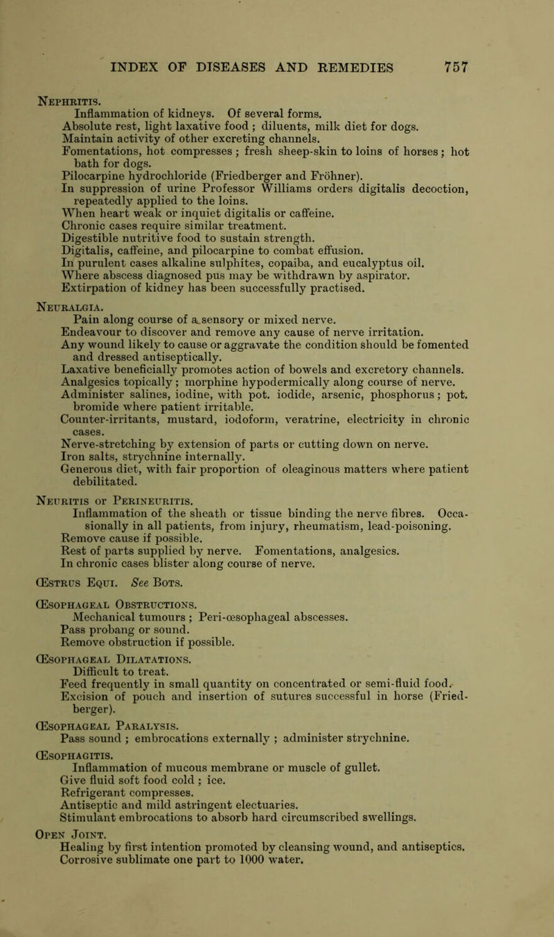 Nephritis. Inflammation of kidneys. Of several forms. Absolute rest, light laxative food ; diluents, milk diet for dogs. Maintain activity of other excreting channels. Fomentations, hot compresses ; fresh sheep-skin to loins of horses; hot bath for dogs. Pilocarpine hydrochloride (Friedberger and Frohner). In suppression of urine Professor Williams orders digitalis decoction, repeatedly applied to the loins. When heart weak or inquiet digitalis or caffeine. Chronic cases require similar treatment. Digestible nutritive food to sustain strength. Digitalis, caffeine, and pilocarpine to combat effusion. In purulent cases alkaline sulphites, copaiba, and eucalyptus oil. Where abscess diagnosed pus may be withdrawn by aspirator. Extirpation of kidney has been successfully practised. Neuralgia. Pain along course of a_sensory or mixed nerve. Endeavour to discover and remove any cause of nerve irritation. Any wound likely to cause or aggravate the condition should be fomented and dressed antiseptically. Laxative beneficially promotes action of bowels and excretory channels. Analgesics topically ; morphine hypodermically along course of nerve. Administer salines, iodine, with pot. iodide, arsenic, phosphorus; pot. bromide where patient irritable. Counter-irritants, mustard, iodoform, veratrine, electricity in chronic cases. Nerve-stretching by extension of parts or cutting down on nerve. Iron salts, strychnine internally. Generous diet, with fair proportion of oleaginous matters where patient debilitated. Neuritis or Perineuritis. Inflammation of the sheath or tissue binding the nerve fibres. Occa- sionally in all patients, from injury, rheumatism, lead-poisoning. Remove cause if possible. Rest of parts supplied by nerve. Fomentations, analgesics. In chronic cases blister along course of nerve. (Estrus Equi. See Bots. (Esophageal Obstructions. Mechanical tumours ; Peri-cesophageal abscesses. Pass probang or sound. Remove obstruction if possible. (Esophageal Dilatations. Difficult to treat. Feed frequently in small quantity on concentrated or semi-fluid food. Excision of pouch and insertion of sutures successful in horse (Fried- berger). (Esophageal Paralysis. Pass sound ; embrocations externally ; administer strychnine. (Esophagitis. Inflammation of mucous membrane or muscle of gullet. Give fluid soft food cold ; ice. Refrigerant compresses. Antiseptic and mild astringent electuaries. Stimulant embrocations to absorb hard circumscribed swellings. Open Joint. Healing by first intention promoted by cleansing wound, and antiseptics. Corrosive sublimate one part to 1000 water.