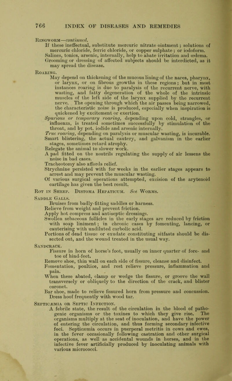 Ringworm—continued. If these ineffectual, substitute mercuric nitrate ointment; solutions of mercuric chloride, ferric chloride, or copper sulphate ; or iodoform. Salines, tonics, arsenic, internally, help to abate irritation and oedema. Grooming or dressing of affected subjects should be interdicted, as it may spread the disease. Roaring. May depend on thickening of the mucous lining of the nares, pharynx, or larynx, or on fibrous growths in these regions; but in most instances roaring is due to paralysis of the recurrent nerve, with wasting, and fatty degeneration of the whole of the intrinsic muscles of the left side of the larynx supplied by the recurrent nerve. . The opening through which the air passes being narrowed, the characteristic noise is produced, especially when inspiration is quickened by excitement or exertion. Spurious or temporary roaring, depending upon cold, strangles, or influenza, is treated sometimes successfully by stimulation of the throat, and by pot. iodide and arsenic internally. True roaring, depending on paralysis or muscular wasting, is incurable. Smart blistering, the actual cautery, and galvanism in the earlier stages, sometimes retard atrophy. Relegate the animal to slower work. A pad fitted on the nostrils regulating the supply of air lessens the noise in bad cases. Tracheotomy also affords relief. Strychnine persisted with for weeks in the earlier stages appears to arrest and may prevent the muscular wasting. Of various surgical operations attempted, excision of the arytenoid cartilage has given the best result. Rot in Sheep. Distoma Hepaticum. See Worms. Saddle Galls. Bruises from badly-fitting saddles or harness. Relieve from weight and prevent friction. Apply hot compress and antiseptic dressings. Swollen sebaceous follicles in the early stages are reduced by friction with soap liniment; in chronic cases by fomenting, lancing, or cauterising with undiluted carbolic acid. Portions of dead tissue or exudate constituting sitfasts should be dis- sected out, and the wound treated in the usual way. Sandcrack. Fissure in horn of horse’s foot, usually on inner quarter of fore- and toe of hind-feet. Remove shoe, thin wall on each side of fissure, cleanse and disinfect. Fomentation, poultice, and rest relieve pressure, inflammation and pain. When these abated, clamp or wedge the fissure, or groove the wall transversely or obliquely to the direction of the crack, and blister coronet. Bar shoe, made to relieve fissured horn from pressure and concussion. Dress hoof frequently with wood tar. Septicemia or Septic Infection. A febrile state, the result of the circulation in the blood of patho- genic organisms or the toxines to which they give rise. The organisms multiply at the seat of inoculation, and have the power of entering the circulation, and thus forming secondary infective foci. Septictemia occurs in puerperal metritis in cows and ewes, in the fever occasionally following castration and other surgical operations, as well as accidental wounds in horses, and in the infective fever artificially produced by inoculating animals with various micrococci.