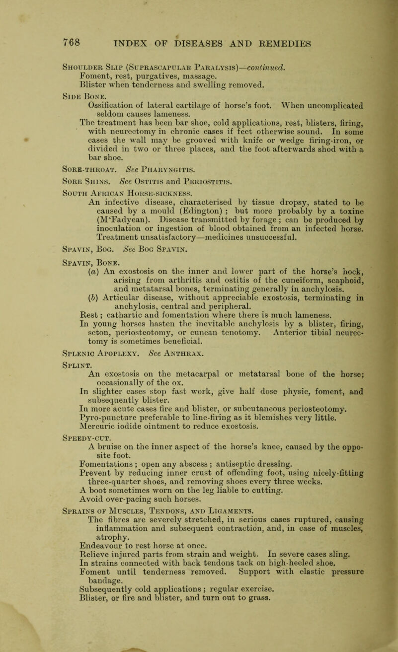 Shoulder Slip (Suprascapular Paralysis)—continued. Foment, rest, purgatives, massage. Blister when tenderness and swelling removed. Side Bone. Ossification of lateral cartilage of horse’s foot. When uncomplicated seldom causes lameness. The treatment has been bar shoe, cold applications, rest, blisters, firing, with neurectomy in chronic cases if feet otherwise sound. In some cases the wall may be grooved with knife or wedge firing-iron, or divided in two or three places, and the foot afterwards shod with a bar shoe. Sore-throat. See Pharyngitis. Sore Shins. See Ostitis and Periostitis. South African Horse-sickness. An infective disease, characterised by tissue dropsy, stated to be caused by a mould (Edington) ; but more probably by a toxine (M‘Fadyean). Disease transmitted by forage ; can be produced by inoculation or ingestion of blood obtained from an infected horse. Treatment unsatisfactory—medicines unsuccessful. Spavin, Bog. See Bog Spavin. Spavin, Bone. (а) An exostosis on the inner and lower part of the horse’s hock, arising from arthritis and ostitis of the cuneiform, scaphoid, and metatarsal bones, terminating generally in anchylosis. (б) Articular disease, without appreciable exostosis, terminating in anchylosis, central and peripheral. Rest; cathartic and fomentation where there is much lameness. In young horses hasten the inevitable anchylosis by a blister, firing, seton, periosteotomy, or cunean tenotomy. Anterior tibial neurec- tomy is sometimes beneficial. Splenic Apoplexy. See Anthrax. Splint. An exostosis on the metacarpal or metatarsal bone of the horse; occasionally of the ox. In slighter cases stop fast work, give half dose physic, foment, and subsequently blister. In more acute cases fire and blister, or subcutaneous periosteotomy. Pyro-puncture preferable to line-firing as it blemishes very little. Mercuric iodide ointment to reduce exostosis. Speedy-cut. A bruise on the inner aspect of the horse’s knee, caused by the oppo- site foot. Fomentations ; open any abscess ; antiseptic dressing. Prevent by reducing inner crust of offending foot, using nicely-fitting three-quarter shoes, and removing shoes every three weeks. A boot sometimes worn on the leg liable to cutting. Avoid over-pacing such horses. Sprains of Muscles, Tendons, and Ligaments. The fibres are severely stretched, in serious cases ruptured, causing inflammation and subsequent contraction, and, in case of muscles, atrophy. Endeavour to rest horse at once. Relieve injured parts from strain and weight. In severe cases sling. In strains connected with back tendons tack on high-heeled shoe. Foment until tenderness removed. Support with elastic pressure bandage. Subsequently cold applications ; regular exercise. Blister, or fire and blister, and turn out to grass.