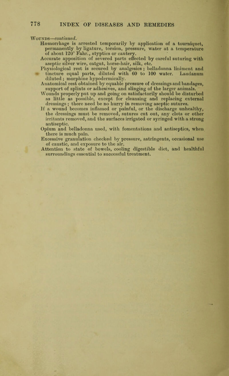 W ounds—continued. Haemorrhage is arrested temporarily by application of a tourniquet, permanently by ligature, torsion, pressure, water at a temperature of about 120° Fahr., styptics or cautery. Accurate apposition of severed parts effected by careful suturing with aseptic silver wire, catgut, horse-hair, silk, etc. Physiological rest is secured by analgesics ; belladonna liniment and tincture equal parts, diluted with 60 to 100 water. Laudanum diluted; morphine hypodermically. Anatomical rest obtained by equable pressure of dressings and bandages, support of splints or adhesives, and slinging of the larger animals. Wounds properly put up and going on satisfactorily should be disturbed as little as possible, except for cleansing and replacing external dressings ; there need be no hurry in removing aseptic sutures. If a wound becomes inflamed or painful, or the discharge unhealthy, the dressings must be removed, sutures cut out, any clots or other irritants removed, and the surfaces irrigated or syringed with a strong antiseptic. Opium and belladonna used, with fomentations and antiseptics, when there is much pain. Excessive granulation checked by pressure, astringents, occasional use of caustic, and exposure to the air. Attention to state of bowels, cooling digestible diet, and healthful surroundings essential to successful treatment.