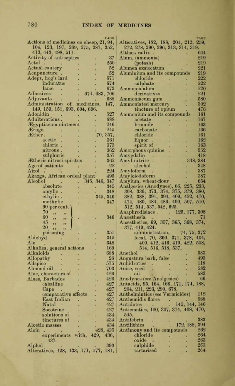 Actions of medicines on sheep, 21, 94 104, 123, 197, 269, 275, 287, 352 413, 443, 498, 511. Activity of antiseptics Actol . Actual cautery Acupuncture . Adeps, hog’s lard induratus lanae Adhesives . . 674, 683, Adjuvants Administration of medicines, 149, 150, 151, 693, 694, 696. Adonidin Adulterations. vEgyptiacum ointment iErugo iEther. acetic . chloric . nitrous . sulphuric ^Etheris nitrosi spiritus Age of patients Airol . Akazga, African ordeal plant Alcohol . . 345, 346 absolute amylic . ethylic 37 250 52 52 671 674 673 706 688 147, 527 688 246 245 70, 357, 361 373 362 357 362 22 224 495 347 345 348 346 347 345, 346 methylic 90 per cent.' 70 „ , 60 „ , 45 „ , 20 „ _ poisoning . . 351 Aldehyd . . . 345 Ale . . . . 348 Alkalies, general actions . 169 Alkaloids . . . 688 Allopathy ... 26 Allspice . . . 575 Almond oil . .703 Aloe, characters of . . 426 Aloes, Barbados . .. 426 caballine . . 427 Cape . . . 427 comparative effects . 427 East Indian . . 427 Natal • . . 427 Socotrine . . 427 solutions of . . 434 tinctures of . . 434 Aloetic masses . . 434 Aloin . . . 428, 435 experiments with, 429, 436, 437. Alphol . . .393 Alteratives, 128, 133, 171, 177, 181, Alteratives, 182, 188, 201, 212, 259, 272, 278, 290, 296, 313, 314, 319. Althaea radix . . . 644 Alum, (ammonia) . . 219 (potash) . . 219 Alumen exsiccatum . 221 Aluminium and its compounds 219 chloride . . 222 sulphate . . 222 Ammonia alum . . 220 derivatives . . 221 Ammoniacum gum . . 580 Ammoniated mercury . 302 tincture of opium . 476 Ammonium and its compounds 161 acetate . . 167 bromide . 163 carbonate . 166 chloride . . 161 liquor . .162 spirit of .163 Amorphous quinine . 552 Amygdalin . . 418 Amyl-nitrite . . 348,384 alcohol . . 348 Amyloform . . . 387 Amyloiodoform . . 387 Amylum, wheat-flour . 654 Analgesics (Anodynes), 66, 225, 233, 308, 336, 373, 374, 375, 379, 380, 382, 388, 391, 394, 409, 422, 470, 474, 480, 484, 486, 490, 507, 510, 512, 514, 537, 542, 625. Anaphrodisiacs . . 125, 177, 308 Anaesthesia . . . 71 Anaesthetics, 69, 357, 365, 368, 374, 377, 419, 424. administration, 74, 75, 372 local, 70, 360, 371, 378, 404, 409, 412, 416, 419, 422, 508, 514, 516, 518, 537, Anethol . . . 583 Angustura bark, false . 493 Anhidrotics . . . 118 Anise, seed . . . 582 oil . . 583 Anodynes (see Analgesics) . 66 Antacids, 95, 164, 166, 171, 174, 188, 204, 211, 223, 290, 678. Anthelmintics (see Vermicides) 112 Anthemidis flores . . 588 Antidotes . . 142, 144, 146 Antiemetics, 100, 307, 374, 408, 470, 545. Antifebrin . . .383 Antilithics . . 172, 188, 394 Antimony and its compounds 262 chloride . . 264 oxide . 263 sulphide . 263 tartarised . . 264