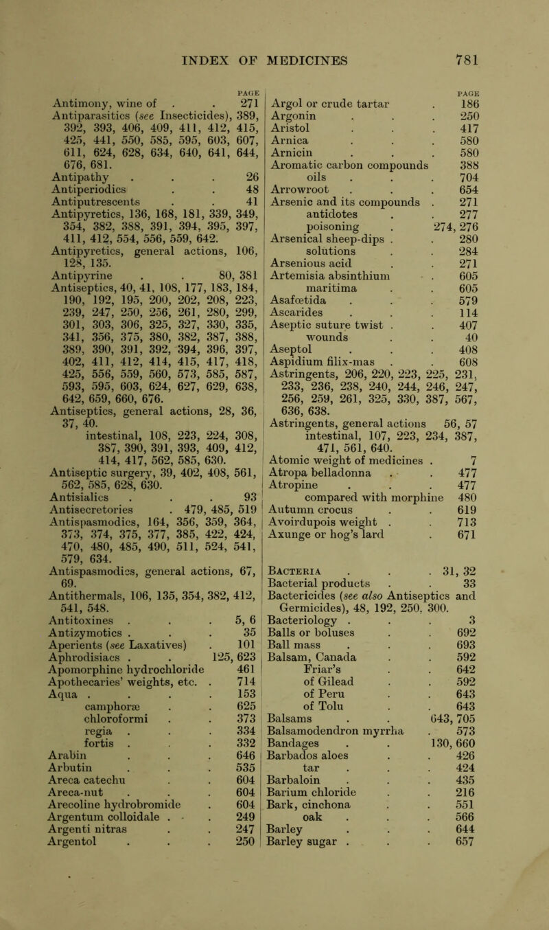 PAGE Antimony, wine of . 271 Antiparasitics (see Insecticides), 389, 392, 393, 406, 409, 411, 412, 415, 425, 441, 550, 585, 595, 603, 607, 611, 624, 628, 634, 640, 641, 644, 676, 681. Antipathy ... 26 Antiperiodics . . 48 Antiputrescents . . 41 Antipyretics, 136, 168, 181, 339, 349, 354, 382, 388, 391, 394, 395, 397, 411, 412, 554, 556, 559, 642. Antipyretics, general actions, 106, 128, 135. Antipyrine . . 80, 381 Antiseptics, 40, 41, 108, 177, 183, 184, 190, 192, 195, 200, 202, 208, 223, 239, 247, 250, 256, 261, 280, 299, 301, 303, 306, 325, 327, 330, 335, 341, 356, 375, 380, 382, 387, 388, 389, 390, 391, 392, 394, 396, 397, 402, 411, 412, 414, 415, 417, 418, 425, 556, 559, 560, 573, 585, 587, 593, 595, 603, 624, 627, 629, 638, 642, 659, 660, 676. Antiseptics, general actions, 28, 36, 37, 40. intestinal, 108, 223, 224, 308, 387, 390, 391, 393, 409, 412, I 414, 417, 562, 585, 630. Antiseptic surgery, 39, 402, 408, 561, 562, 585, 628, 630. Antisialics . . . 93 Antisecretories . 479, 485, 519 Antispasmodics, 164, 356, 359, 364, | 373, 374, 375, 377, 385, 422, 424, 470, 480, 485, 490, 511, 524, 541, 579, 634. Antispasmodics, general actions, 67, 69. Antithermals, 106, 135, 354, 382, 412 PAGE Argol or crude tartar . 186 Argonin . . . 250 Aristol . 417 Arnica . . . 580 Arnicin . . . 580 Aromatic carbon compounds 388 oils . . . 704 Arrowroot . . . 654 Arsenic and its compounds . 271 antidotes . 277 poisoning . 274,276 Arsenical sheep-dips . . 280 solutions . . 284 Arsenious acid . . 271 Artemisia absinthium . 605 maritima . . 605 Asafoetida . . .579 Ascarides . . .114 Aseptic suture twist . . 407 wounds . . 40 Aseptol . . 408 Aspidium filix-mas . . 608 Astringents, 206, 220, 223, 225, 231, 233, 236, 238, 240, 244, 246, 247, 256, 259, 261, 325, 330, 387, 567, 636, 638. Astringents, general actions 56, 57 intestinal, 107, 223, 234, 387, 471, 561, 640. Atomic weight of medicines . 7 Atropa belladonna . . 477 Atropine . . .477 compared with morphine 480 Autumn crocus . . 619 Avoirdupois weight . 713 Axunge or hog’s lard . 671 Bacteria Bacterial products 31, 32 33 541, 548. Germicides), 48, 192, 250. 300. Antitoxines 5, 6 Bacteriology . 3 Antizymotics . 35 Balls or boluses 692 Aperients (see Laxatives) 101 Ball mass 693 Aphrodisiacs . 125, 623 | Balsam, Canada 592 Apomorphine hydrochloride 461 Friar’s 642 Apothecaries’ weights, etc. 714 of Gilead 592 Aqua . 153 of Peru 643 camphorse 625 of Tolu 643 chloroformi 373 Balsams 643, ,705 regia 334 Balsamodendron myrrha 573 fortis . 332 Bandages 130, 660 Arabin 646 Barbados aloes 426 Arbutin 535 tar 424 Areca catechu 604 Barbaloin 435 Areca-nut 604 Barium chloride 216 Arecoline hydrobromide 604 Bark, cinchona 551 Argentum colloidale . 249 oak 566 Argenti nitras 247 Barley 644 Argentol 250 Barley sugar . 657