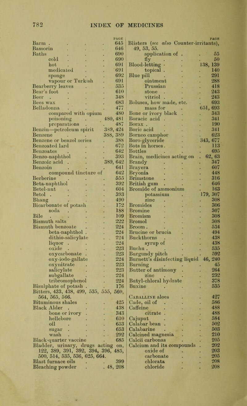 PAGE 1 Barm . 645 Bassorin 646 Baths 690 cold 690 hot 691 medicated 691 sponge 692 vapour or Turkish 691 Bearberry leaves 535 Bear’s foot 610 Beer . 348 Bees wax 683 Belladonna 477 compared with opium 480 poisoning 480 , 481 preparations 487 Benzin—petroleum spirit 389 , 424 Benzene 388, , 389 Benzene or benzol series 388 Benzoated lard 672 Benzoates 642 Benzo-naphthol 393 Benzoic acid . 389 , 642 Benzoin 641 compound tincture of 642 Berberine 555 Beta-naphthol 392 Betel-nut 604 Betol . 393 Bhang 490 Bicarbonate of potash 172 soda 188 Bile . 109 Bismuth salts 222 Bismuth benzoate 224 beta-naphthol . 224 dithio-salicylate 224 liquor . 224 oxide . 223 oxycarbonate . 223 oxy-iodo-gallate 224 oxynitrate 223 salicylate 223 subgallate 224 tribromophenol 224 Bisulphate of potash . 176 Bitters, 433, 438, 499, 535, 555j 560, 564, 565, 566. Bituminous shales 425 Black Alder . 438 bone or ivory . 343 hellebore 610 oil 653 sugar . 653 wash 292 Black-quarter vaccine 685 Bladder, urinary, drugs acting on, 122, 389, 391, 392, 394, 396, 485, 500, 514, 535, 536, 625, 664. Blast furnace oils . . 399 Bleaching powder . . 48, 208 PAGE Blisters (see also Counter-irritants), 49, 53, 55. application of . 55 fly . • 50 Blood-letting • 138, 139 topical . 140 Blue pill 291 ointment 288 Prussian 418 stone 243 vitriol . 243 Boluses, how made, etc. 693 mass for 651, 693 Bone or ivory black . 343 Boracic acid . 341 Borax . 190 Boric acid 341 Borneo camphor 623 Boro-glyceride 343, 677 Bots in horses. 113 Bottles 695 Brain, medicines acting on . 62, 63 Brandy 347 Brayera 607 Bryonia 448 Brimstone 316 British gum . 646 Bromide of ammonium 163 potassium 179, 307 zinc 308 Bromides 306 Bromine 307 Bromism 308 Bromol 308 Broom . 534 Brucine or brucia 494 Buckthorns 438 syrup of 438 Buchu . 535 Burgundy pitch 592 Burnett’s disinfecting liquid 46, 240 Burning 45 Butter of antimony . 264 zinc 232 Butyl-chloral hydrate 378 Buxine 535 Caballine aloes 427 Cade, oil of 586 Caffeine 488 citrate . 488 Cajuput 584 Calabar bean . 502 Calabarine 503 Calcined magnesia 210 Calcii carbonas 205 Calcium and its compounds 202 oxide of 203 carbonate 205 chlorata 208 chloride 208