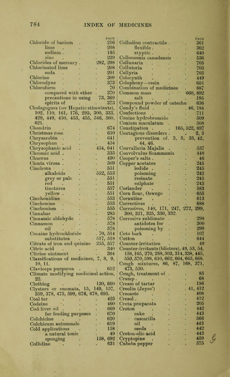 PAGE Chloride of barium . . 216 lime . . .208 sodium . .195 zinc . . . 239 Chlorides of mercury . 292, 298 Chlorinated lime . . 208 soda . . . 201 Chlorine . . . 309 Chlorodyne . . 373 Chloroform . 70 compared with ether . 370 precautions in using 73, 369 spirits of . . 373 Cholagogues (see Hepatic stimulants), 102, 110, 161, 176, 295, 300, 333, 429, 449, 450, 453, 455, 621. 546, 560, Chondrin 674 Christmas rose 610 Chrysarobin . 641 Chrysophan . 454 Chrysophanic acid 454, 641 Chromic acid . 335 Churrus 490 Cicuta virosa . 509 Cinchona 551 alkaloids 552, 553 grey or pale 551 red 551 tinctures 557 yellow . 551 Cinchonidine 553 Cinchonine 553 Cinchonism 555 Cinnabar 285 Cinnamic aldehyde 578 Cinnamon 578 oil 578 Cocaine hydrochloride . 70, 514 substitutes 517, 518 Citrate of iron and quinine 255, 557 Citric acid 340 Citrine ointment 304 Classifications of medicines, 7, 8, 9, 10, 11. Claviceps purpurea . 612 Climate modifying medicinal action, 22. Clothing Clysters or enemata, 15, 130, 660 149, 157, 359, 378, 475, 599, 676, 678, 695. Coal tar 425 Codeine 460 Cod-liver oil . 669 for feeding purposes 670 Colchicine 620 Colchicum autumnale 619 Cold applications 158 a natural tonic 49 sponging 158, 692 Collidine 631 Collodion contractile . PAGE 361 flexible. 362 styptic . 640 Collonsonia canadensis 536 Collunaria 703 Collutoria 703 Collyria 703 Colocynth 449 Colophony—resin 601 Combination of medicines 687 Common mass 660, 692 salt 195 Compound powder of catechu 636 Condy’s fluid . . 46, 184 Confections 711 Conine hydrobromide 509 Conium maculatum . 508 Constipation . . 105,522, 697 Contagious disorders . . 2,3 prevention of, 3, 5, 33, , 42, 44, 46. Convallaria Majalis . 537 Convolvulus Scammonia 448 Cooper’s salts . 46 Copper acetates 245 iodide . 245 poisoning 242 resinate 245 sulphate 243 Coriander 583 Corn flour, Oswego 655 Cornutine 613 Correctives 688 Corrosives, 140, 171, 247. , 272, 299, 300, 321, 325, 330, 332. Corrosive sublimate . 298 antidotes for . 300 poisoning by . 299 Coto bark 107 Cotton 644 Counter-irritation 49 Counter-irritants (blisters), 49, 53, 54, 158,165, 270, 288,303, 314,338, 445, 550,570,598, 610, 662, 664, 665, 668. Cough mixtures, 86, 87, 168, 371, 473, 530. Cough, treatment of . 85 Cramp. 68 Cream of tartar 186 Creolin (Jeyes’) . 41, 412 Creosote 408 Cresol . 412 Creta prseparata 205 Croton 442 cake 443 cascarilla 566 oil 443 seeds . 442 Croton-olic acid 443 Cryptopine 459 Cubebs pepper 575