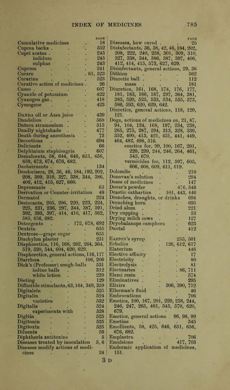 PAGE Cumulative medicines . 18 Cuprea harks . . . 552 Cupri acetas . . . 245 iodidum . . 245 sulphas . . 243 Cuprum . . 241 Curare . . .61, 523 Curarina . . . 523 Curative action of medicines . 26 Cusso . . . . 607 Cyanide of potassium . 422 Cyanogen gas . . .418 Cymogene . . . 423 Danda oil or Assu juice . 439 Dandelion . . . 568 Datura stramonium . . 513 Deadly nightshade . . 477 Death during anaesthesia . 73 Decoctions . . . 694 Deliriants ... 66 Delphinium staphisagria . 607 Demulcents, 58, 644, 646, 651, 656, 659, 673, 674, 676, 682. Deobstruents . . .134 Deodorisers, 28, 36, 46, 184, 192,202, 208, 309, 310, 327, 338, 344, 386, 406, 412, 415, 627, 660. Depressants , . 63 Derivation or Counter-irritation 49 Dermatol . . 224 Desiccants, 205, 206, 220, 223, 224, 225, 231, 236, 297, 344, 387, 391, 392, 393, 397, 414, 416, 417, 562, 585, 656, 682. Detergents . . 172, 678, 692 ■ Dextrin . . . 655 Dextrose—grape sugar . 655 Diachylon plaster . . 231 Diaphoretics, 116, 168, 262, 264, 364, 519, 520, 544, 604, 620, 629. Diaphoretics, general actions, 116,117 Diarrhoea . . 106, 206 Dick’s (Professor) cough-balls 531 iodine balls . . 312 white lotion . . 239 Dieting . . .129 Diffusible stimulants, 63,164, 349, 359 Digital ein . . . 525 Digitalin . . . 524 varieties . . 532 Digitalis . . . 524 experiments with . 528 Digitin . . . 525 Digitonin . . . 525 Digitoxin . . . 525 Diluents ... 59 Diphtheria antitoxine . 5 Diseases treated by inoculation 5, 6 Diseases modify actions of medi- cines ... 24 PAGE Diseases, how cured . . 25 Disinfectants, 36, 38, 42, 46,184, 202, 208, 222, 240, 258, 301, 309, 310, 327, 338, 344, 386, 387, 397, 406, 412, 414, 415, 573, 627, 629. Disinfectants, general actions, 29, 36 Dithion . . . 562 Diuretic ball . . .112 mass . . . 181 Diuretics, 161, 168, 174, 176, 177, 181, 183, 186, 187, 297, 364, 381, 383, 520, 525, 533, 534, 535, 573, 586, 593, 620, 629, 642. Diuretics, general actions, 118, 120, 121. Dogs, actions of medicines on, 21, 87, 94, 104, 124, 168, 197, 234, 238, 265, 275, 287, 294, 313, 328, 339, 352, 400, 413, 421, 431, 441, 449, 464, 482, 498, 516. emetics for. 99, 100, 167, 201, 220, 239, 244, 246, 264, 461, 545, 679. vermicides for, 112, 597, 605, 606, 608, 609, 611, 619. Dolomite Donovan’s solution Doses of medicines Dover’s powder Drastic cathartics Drenches, draughts, or drinks 694 Drenching horn . . 695 Dried alum . . .221 Dry cupping ... 53 Drying milch cows . . 127 Dryobalanops camphora . 623 Duotal . . .412 210 284 147 476,546 101, 443, 446 Easton’s syrup Ecbolics Elaterium Elective affinity Electricity Electrolysis . Electuaries Elemi resin Eliminatives . Elixirs Ellerman’s fluid Embrocations 255, 501 126, 612, 617 446 17 , 80 81 . 86, 711 574 295 306, 390, 712 46 706 Emetics, 100, 167, 201, 220, 238, 244, 246, 247, 265, 461, 545, 570, 620, 679. Emetics, general actions 96, 98, 99 Emetine . . . 545 Emollients, 58, 425, 646, 651, 656, 676, 682. Emplastra . . .706 Emulsions . . 417, 703 Endermic application of medicines, 151. 3 D