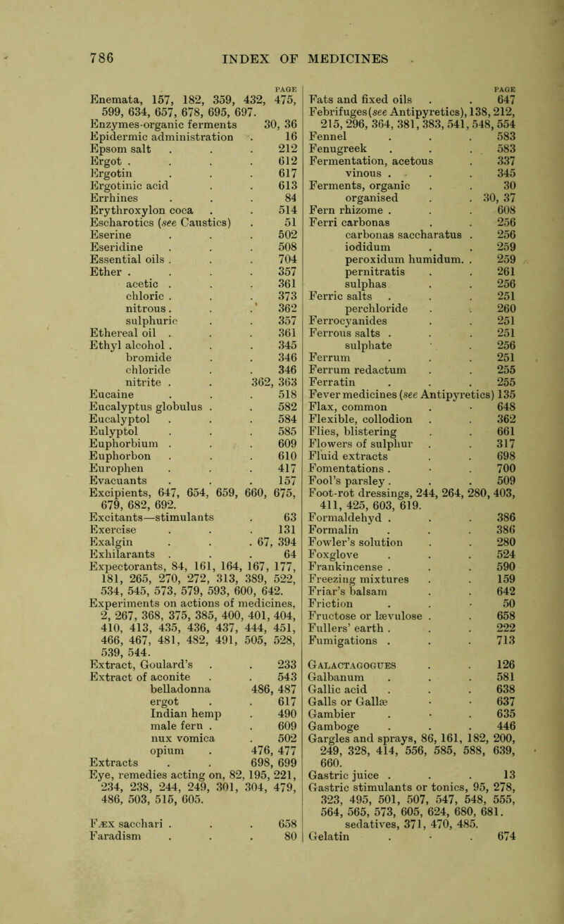 PAGE Enemata, 157, 182, 359, 432, 475, 599, 634, 657, 678, 695, 697. Enzymes-organic ferments 30, 36 Epsom salt Ergot . Ergotin Ergotinic acid Errhines Erythroxylon coca Escharotics (see Cai Eserine Eseridine Essential oils Ether . acetic chloric nitrous sulphuric Ethereal oil Ethyl alcohol bromide chloride nitrite . Eucaine Eucalyptus globulus Eucalyptol Eulyptol Euphorbium . Euphorbon Europhen Evacuants Excipients, 647, 654, 659, 660, 679, 682, 692. 675, Eats and fixed oils . . 647 Febrifuges (see Antipyretics), 138,212, 215, 296, 364, 381, 383, 541, 548, 554 212 Fenugreek 583 612 Fermentation, acetous 337 617 vinous . . 345 613 Ferments, organic 30 84 organised 30, 37 514 Fern rhizome . 608 tics) 51 Ferri carbonas 256 502 carbonas saccharatus . 256 508 iodidum 259 704 peroxidum humidum. . 259 357 pernitratis 261 361 sulphas 256 373 Ferric salts . 251 % 362 perchloride 260 357 Ferrocyanides 251 361 Ferrous salts . 251 345 sulphate 256 346 Ferrum 251 346 Ferrum redactum 255 362, 363 Ferratin 255 518 Fever medicines (see Antipyretics) 135 582 Flax, common 648 584 Flexible, collodion 362 585 Flies, blistering 661 609 Flowers of sulphur 317 610 Fluid extracts 698 417 Fomentations . 700 157 Fool’s parsley. 509 Foot-rot dressings, 244, 264, 280, 403, 411, 425, 603, 619. Excitants—stimulants . 63 Exercise . . . 131 Exalgin . . .67, 394 Exhilarants ... 64 Expectorants, 84, 161, 164, 167, 177, 181, 265, 270, 272, 313, 389, 522, 534, 545, 573, 579, 593, 600, 642. Experiments on actions of medicines. 2, 267, 368, 375, 385, 400, 401, 404, 410, 413, 435, 436, 437, 444, 451, 466, 467, 481, 482, 491, 505, 528, 539, 544. Extract, Goulard’s . . 233 Extract of aconite . . 543 belladonna 486, 487 ergot . . 617 Indian hemp . 490 male fern . . 609 nux vomica . 502 opium . 476, 477 Extracts . . 698, 699 Eye, remedies acting on, 82, 195, 221, 234, 238, 244, 249, 301, 304, 479, 486, 503, 515, 605. F^ex sacehari . . . 658 Faradism ... 80 Formaldehyd . 386 Formalin 386 Fowler’s solution 280 Foxglove 524 Frankincense . 590 Freezing mixtures 159 Friar’s balsam 642 Friction 50 Fructose or lsevulose . 658 Fullers’ earth . 222 Fumigations . 713 Galactagogues . 126 Galbanum . . .581 Gallic acid . . . 638 Galls or Gall® • • 637 Gambier . • . 635 Gamboge . . . 446 Gargles and sprays, 86, 161, 182, 200, 249, 328, 414, 556, 585, 588, 639, 660. Gastric juice . . . 13 Gastric stimulants or tonics, 95, 278, 323, 495, 501, 507, 547, 548, 555, 564, 565, 573, 605, 624, 680, 681. sedatives, 371, 470, 485. Gelatin . • 674