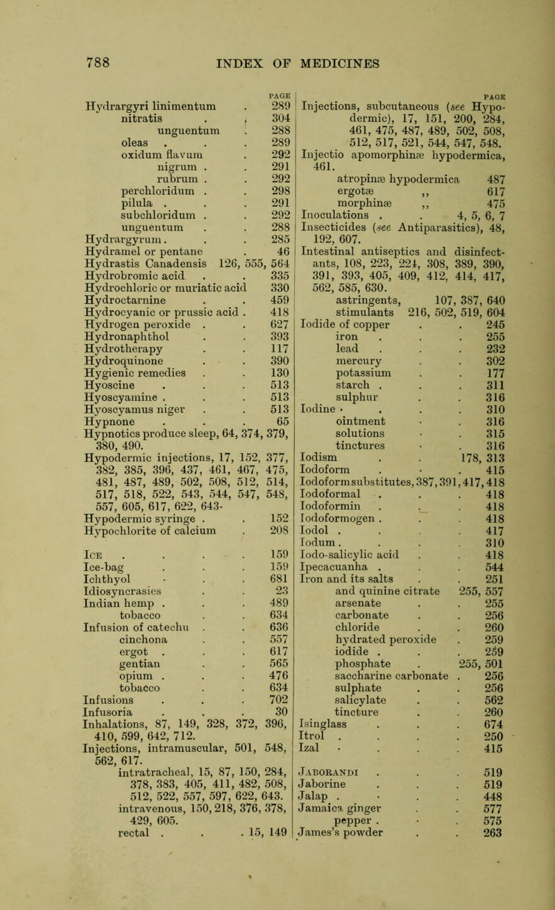 PAGE Hydrargyri linimentum . 289 nitratis . t 304 unguentum 288 oleas . . . 289 oxidum flavura . 292 nigrum . . 291 rubrum . . 292 perchloridum . . 298 pilula . . .291 subchloridum . . 292 unguentum . . 288 Hydrargyrum. . . 285 Hydramel or pentane . 46 Hydrastis Canadensis 126, 555, 564 Hydrobromic acid . . 335 Hydrochloric or muriatic acid 330 Hydroctarnine . . 459 Hydrocyanic or prussic acid . 418 Hydrogen peroxide . . 627 Hydronaphthol . . 393 Hydrotherapy . . 117 Hydroquinone . . 390 Hygienic remedies . . 130 Hyoscine . . . 513 Hyoscyamine . . . 513 Hyoscyamus niger . . 513 Hypnone ... 65 Hypnotics produce sleep, 64, 374, 379, 380, 490. Hypodermic injections, 17, 152, 377, 382, 385, 396, 437, 461, 467, 475, 481, 487, 489, 502, 508, 512, 514, 517, 518, 522, 543, 544, 547, 548, Inhalations, 87, 149, 328, 372, 396, 410, 599, 642, 712. Injections, intramuscular, 501, 548, 562, 617. intratracheal, 15, 87, 150, 284, 378, 383, 405, 411, 482, 508, 512, 522, 557, 597, 622, 643. intravenous, 150,218, 376, 378, 429, 605. rectal . . .15, 149 x A Li Hi Injections, subcutaneous {see Hypo- dermic), 17, 151, 200, 284, 461, 475, 487, 489, 502, 508, 512, 517, 521, 544, 547, 548. Injectio apomorphinse hypodermica, 461. atropinse hypodermica 487 ergotse ,, 617 morphinae ,, 475 Inoculations . . 4, 5, 6, 7 Insecticides {see Antiparasitics), 48, 192, 607. Intestinal antiseptics and disinfect- ants, 108, 223, 224, 308, 389, 390, 391, 393, 405, 409, 412, 414, 417, 562, 585, 630. astringents, stimulants Iodide of copper iron lead mercury potassium starch . sulphur Iodine • ointment solutions tinctures Iodism Iodoform Iodoform substitutes, 387,391 Iodoformal Iodoformin 107, 387, 640 216, 502, 519, 604 245 Hypodermic syringe . 152 Iodoformogen . 418 Hypochlorite of calcium 208 Iodol . 417 Iodum. 310 Ice 159 Iodo-salicylic acid 418 Ice-bag 159 Ipecacuanha . 544 Ichthyol 681 Iron and its salts 251 Idiosyncrasies 23 and quinine citrate 255, 557 Indian hemp . 489 arsenate 255 tobacco 634 carbonate 256 Infusion of catechu . 636 chloride 260 cinchona 557 hydrated peroxide 259 ergot 617 iodide . 259 gentian 565 phosphate 255, 501 opium . 476 saccharine carbonate 256 tobacco 634 sulphate 256 Infusions 702 salicylate 562 Infusoria 30 tincture 260 Isinglass Itrol Izal Jaborandi J aborine Jalap . Jamaica ginger pepper . James’s powder 255 232 302 177 311 316 310 316 315 316 178, 313 415 417,418 418 418 674 250 415 519 519 448 577 575 263